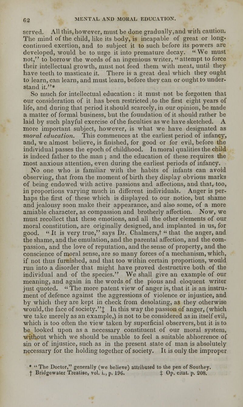 served. All this, however, must be done gradually,and with caution. The mind of the child, like its body, is incapable of great or long- continued exertion, and to subject it to such before its powers are developed, would be to urge it into premature decay.  We must not, to borrow the words of an ingenious writer, attempt to force their intellectual growth, must not feed them witli meat, until they have teeth to masticate it. There is a great deal which they ought to learn, can learn, and must learn, before they can or ought to under- stand it.* So much for intellectual education: it must not be forgotten that our consideration of it has been restricted to the ifirst eight years of life, and during that period it should scarcely, in our opinion, be made a matter of formal business, but the foundation of it should rather be laid by such playful exercise of the faculties as we have sketched. A more important subject, however, is what we have designated as moral education. This commences at the earliest period of infancy, and, we almost believe, is finished, for good or for evil, before the individual passes the epoch of childhood. In moral qualities the child is indeed father to the man ; and the education of these requires the most anxious attention, even during the earliest periods of infancy. No one who is familiar with the habits of infants can avoid observing, that from the moment of birth they display obvious marks of being endowed with active passions and affections, and that, too, in proportions varying much in different individuals. Anger is per- haps the first of these which is displayed to our notice, but shame and jealousy soon make their appearance, and also some, of a more amiable character, as compassion and brotherly affection. Now, we must recollect that these emotions, and all the other elements of our moral constitution, are originally designed, and implanted in us, for good.  It is very true, says Dr. Chalmers,!  that the anger, and the shame, and the emulation, and the parental affection, and the com- passion, and the love of reputation, and the sense of property, and the conscience of moral sense, are so many forces of a mechanism, which, if not thus furnished, and that too within certain proportions, would run into a disorder that might have proved destructive both of the individual and of the species. We shall give an example of our meaning, and again in the words of the pious and eloquent writer just quoted.  The more patent view of anger is, that it is an instru- ment of defence against the aggressions of violence or injustice, and by which they are kept in check from desolating, as they otherwise would, the face of society. J In this way the passion of anger, (which we take merely as an example,) is not to be considered as in itself evil, which is too often the view taken by superficial observers, but it is to be looked upon as a necessary constituent of our moral system, without which we should be unable to feel a suitable abhorrence of sin or of injustice, such as in the present state of man is absolutely necessary for the holding together of society. It is only the improper ♦ The Doctor, generally (we believe) attributed to the pen of Southey. I Bridgewater Treatise, vol. i., p. 196. % Op. citat. p. 208.