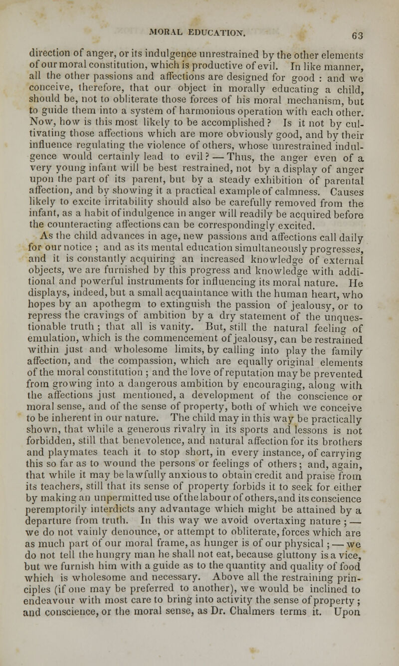 direction of anger, or its indulgence unrestrained by the other elements of our moral constitution, which is productive of evil. In like manner, all the other passions and affections are designed for good : and we conceive, therefore, that our object in morally educating a child, should be, not to obliterate those forces of his moral mechanism, but to guide them into a system of harmonious operation with each other. Now, how is this most likely to be accomplished ? Is it not by cul- tivating those affections which are more obviously good, and by their influence regulating the violence of others, whose unrestrained indul- gence would certainly lead to evil? — Thus, the anger even of a very young infant will be best restrained, not by a display of anger upon the part of its parent, but by a steady exhibition of parental affection, and by showing it a practical example of calmness. Causes likely to excite irritability should also be carefully removed from the infant, as a habit of indulgence in anger will readily be acquired before the counteracting affections can be correspondingly excited. As the child advances in age, new passions and affections call daily for our notice ; and as its mental education simultaneously progresses, and it is constantly acquiring an increased knowledge of external objects, we are furnished by this progress and knowledge with addi- tional and powerful instruments for influencing its moral nature. He displays, indeed, but a small acquaintance with the human heart, who hopes by an apothegm to extinguish the passion of jealousy, or to repress the cravings of ambition by a dry statement of the unques- tionable truth ; that all is vanity. But, still the natural feeling of emulation, which is the commencement of jealousy, can be restrained Avithin just and wholesome limits, by calling into play the family affection, and the compassion, which are equally original elements of the moral constitution ; and the love of reputation maybe prevented from growing into a dangerous ambition by encouraging, along with the affections just mentioned, a development of the conscience or moral sense, and of the sense of property, both of which we conceive to be inherent in our nature. The child may in this way be practically shown, that while a generous rivalry in its sports and lessons is not forbidden, still that benevolence, and natural affection for its brothers and playmates teach it to stop short, in every instance, of carryino- this so far as to wound the persons or feelings of others; and, again, that while it may be lawfully anxious to obtain credit and praise from its teachers, still that its sense of property forbids it to seek for either by making an unpermitted use ofthe labour of others,and its conscience peremptorily interdicts any advantage which might be attained by a departure from truth. In this way we avoid overtaxing nature ; — we do not vainly denounce, or attempt to obliterate, forces which are as much part of our moral frame, as hunger is of our physical ; — we do not tell the hungry man he shall not eat, because gluttony is a vice, but we furnish him with a guide as to the quantity and quality of food which is wholesome and necessary. Above all the restraining prin- ciples (if one may be preferred to another), we would be inclined to endeavour with most care to bring into activity the sense of property ; and conscience, or the moral sense, as Dr. Chalmers terms it. Upon