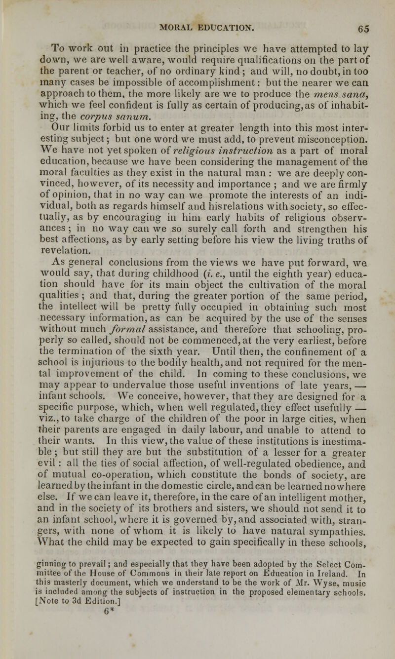 To work out in practice the principles we have attempted to lay down, we are well aware, would require qualifications on the part of the parent or teacher, of no ordinary kind; and will, nodoubt, in too many cases be impossible of accomplishment: but the nearer we can approach to them, the more likely are we to produce the mens sana, which we feel confident is fully as certain of producing, as of inhabit- ing, the corpus sa?ium. Our limits forbid us to enter at greater length into this most inter- esting subject; but one word we must add, to prevent misconception. We have not yet spoken of religious instruction as a part of moral education, because we have been considering the management of the moral faculties as they exist in the natural man : we are deeply con- vinced, however, of its necessity and importance ; and we are firmly of opinion, that in no way can we promote the interests of an indi- vidual, both as regards himself and his relations with society, so effec- tually, as by encouraging in him early habits of religious observ- ances ; in no way can we so surely call forth and strengthen his best affections, as by early setting before his view the living truths of revelation. As general conclusions from the views we have put forward, we \yould say, that during childhood (/. e., until the eighth year) educa- tion should have for its main object the cultivation of the moral qualities ; and that, during the greater portion of the same period, the intellect will be pretty fully occupied in obtaining such most necessary information, as can be acquired by the use of the senses without much ybrw^a/assistance, and therefore that schooling, pro- perly so called, should not be commenced, at the very earliest, before the termination of the sixth year. Until then, the confinement of a school is injurious to the bodily health, and not required for the men- tal improvement of the child. In coming to these conclusions, we may appear to undervalue those useful inventions of late years,— infant schools. We conceive, however, that they are designed for a specific purpose, which, when well regulated, they effect usefully — viz., to take charge of the children of the poor in large cities, when their parents are engaged in daily labour, and unable to attend to their wants. In this view, the value of these institutions is inestima- ble ; but still they are but the substitution of a lesser for a greater evil: all the ties of social affection, of well-regulated obedience, and of mutual co-operation, which constitute the bonds of society, are learned by the infant in the domestic circle, andean be learned nowhere else. If we can leave it, therefore, in the care of an intelligent mother, and in the society of its brothers and sisters, we should not send it to an infant school, where it is governed by, and associated with, stran- gers, with none of whom it is likely to have natural sympathies. What the child may be expected to gain specifically in these schools, ginning to prevail; and especially that they have been adopted by the Select Com- mittee of the House of Commons in their late report on Education in Ireland. In this masterly document, v^hich we understand to be the work of Mr. Wyse, music is included among the subjects of instruction in the proposed elementary schools. [Note to 3d Edition.] 6*
