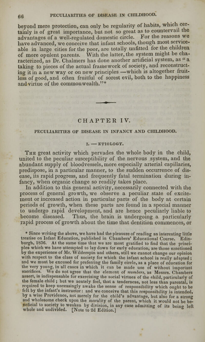 beyond mere protection, can only be regularity of habits, which cer- tainly is of great importance, but not so great as to countervail the advantages of a well-regulated domestic circle. For the reasons we have advanced, we conceive that infant schools, though most service- able in large cities for the poor, are totally unfitted for the children of more opulent parents. With the latter, the system might be cha- racterized, as Dr. Chalmers has done another artificial system, as  a taking to pieces of the actual framework of society, and reconstruct- ing it in a new way or on new principles —which is altogether fruit- less of good, and often fruitful of sorest evil, both to the happiness and virtue of the commonwealth.* CHAPTER IV. PECULIARITIES OF DISEASE IN INFANCY AND CHILDHOOD. I. ETIOLOGY. The great activity which pervades the whole body in the child, united to the peculiar susceptibility of the nervous system, and the abundant supply of bloodvessels, more especially arterial capillaries, predispose, in a particular manner, to the sudden occurrence of dis- ease, its rapid progress, and frequently fatal termination during in- fancy, when organic change so readily takes place. In addition to this general activity, necessarily connected with the process of general growth, we observe a peculiar state of excite- ment or increased action in particular parts of the body at certain periods of growth, when these parts are found in a special manner to undergo rapid development, and are hence peculiarly liable to become diseased. Thus, the brain is undergoing a particularly rapid process of growth about the time that dentition commences, or * Since writing the above, we have had the pleasure of reading an interesting little treatise on Infant Education, published in Chambers' Educational Course. Edin- burgh, 1836. At the same time that we are most gratified to find that the princi- ples which vre have attempted to lay down for early education, are those sanctioned by the experience of Mr. VVilderspin and others, still we cannot change our opinion with respect to the class of society for which the infant school is really adapted ; and we must be excused for preferring the family circle, as a place of education for the very young, in all cases in which it can be made use of without important sacrifices. We do not agree that the element of numbers, as Messrs. Chambers assert, is indispensable for exercising the social virtues of the child, particularly of the female child ; but we acutely feel, that a tenderness, not less than parental, is required to keep unceasingly awake the sense of responsibility which ought to be felt by the infant's instructor: and we conceive that this responsibility is fntended, by a wise Providence, not merely for the child's advantage, but also for a strong and wholesome check upon the morality of the parent, which it would not be be- neficial to society to weaken by division, in any case admitting of its beina left whole and undivided. [Note to 2d Edition.] ° °