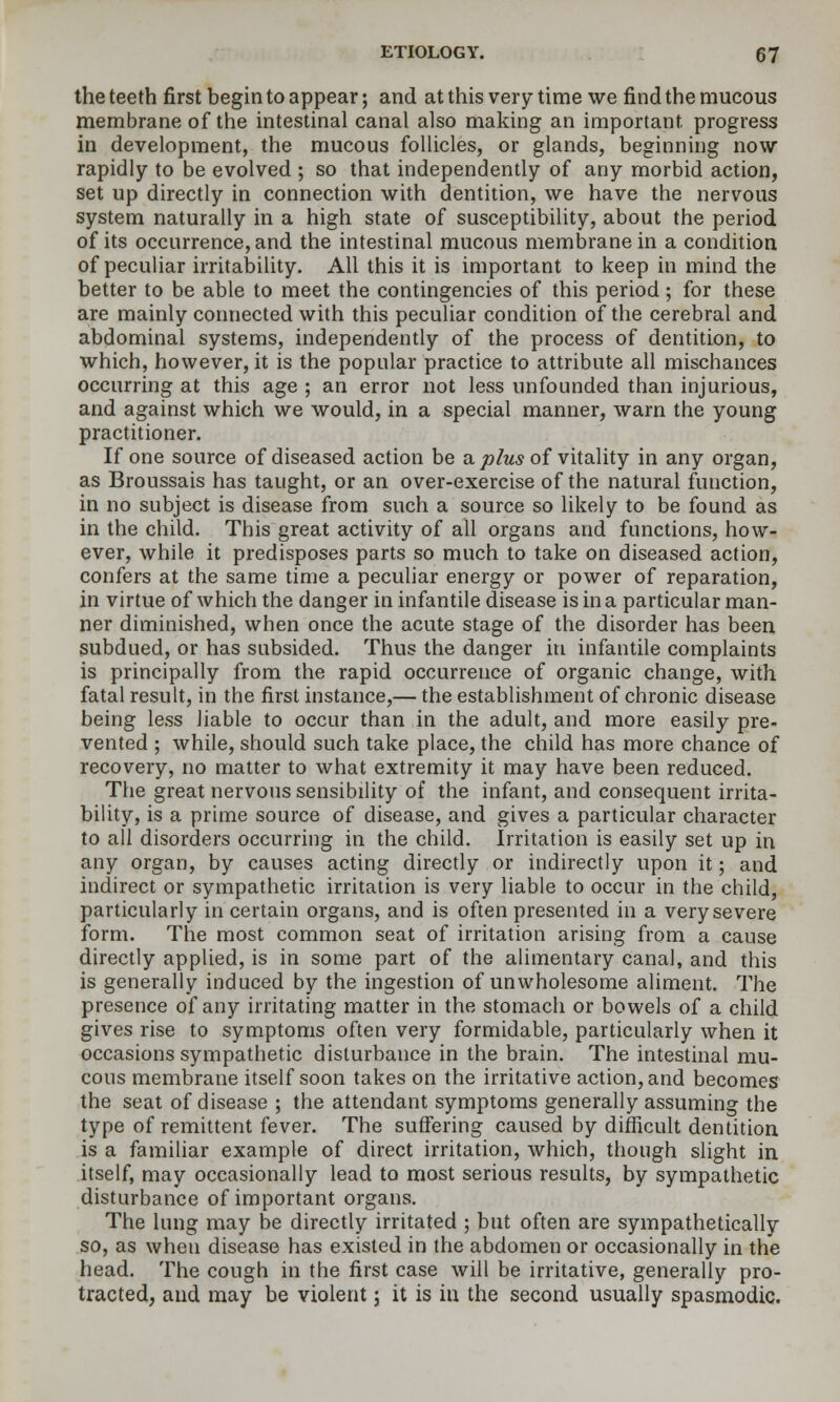 the teeth first begin to appear; and at this very time we find the mucous membrane of the intestinal canal also making an important progress in development, the mucous folUcles, or glands, beginning now rapidly to be evolved ; so that independently of any morbid action, set up directly in connection with dentition, we have the nervous system naturally in a high state of susceptibility, about the period of its occurrence, and the intestinal mucous membrane in a condition of peculiar irritalDility. All this it is important to keep in mind the better to be able to meet the contingencies of this period ; for these are mainly connected with this peculiar condition of the cerebral and abdominal systems, independently of the process of dentition, to which, however, it is the popular practice to attribute all mischances occurring at this age ; an error not less unfounded than injurious, and against which we would, in a special manner, warn the young practitioner. If one source of diseased action be a j^/m* of vitality in any organ, as Broussais has taught, or an over-exercise of the natural function, in no subject is disease from such a source so likely to be found as in the child. This great activity of all organs and functions, how- ever, while it predisposes parts so much to take on diseased action, confers at the same time a peculiar energy or power of reparation, in virtue of which the danger in infantile disease is in a particular man- ner diminished, when once the acute stage of the disorder has been subdued, or has subsided. Thus the danger in infantile complaints is principally from the rapid occurrence of organic change, with fatal result, in the first instance,— the establishment of chronic disease being less liable to occur than in the adult, and more easily pre- vented ; while, should such take place, the child has more chance of recovery, no matter to what extremity it may have been reduced. The great nervous sensibility of the infant, and consequent irrita- bility, is a prime source of disease, and gives a particular character to all disorders occurring in the child. Irritation is easily set up in any organ, by causes acting directly or indirectly upon it; and indirect or sympathetic irritation is very liable to occur in the child, particularly in certain organs, and is often presented in a very severe form. The most common seat of irritation arising from a cause directly applied, is in some part of the alimentary canal, and this is generally induced by the ingestion of unwholesome aliment. The presence of any irritating matter in the stomach or bowels of a child gives rise to symptoms often very formidable, particularly when it occasions sympathetic disturbance in the brain. The intestinal mu- cous membrane itself soon takes on the irritative action, and becomes the seat of disease ; the attendant symptoms generally assuming the type of remittent fever. The suffering caused by difficult dentition. is a familiar example of direct irritation, which, though slight in itself, may occasionally lead to most serious results, by sympathetic disturbance of important organs. The lung may be directly irritated ; but often are sympathetically so, as when disease has existed in the abdomen or occasionally in the head. The cough in the first case will be irritative, generally pro- tracted, and may be violent; it is in the second usually spasmodic.
