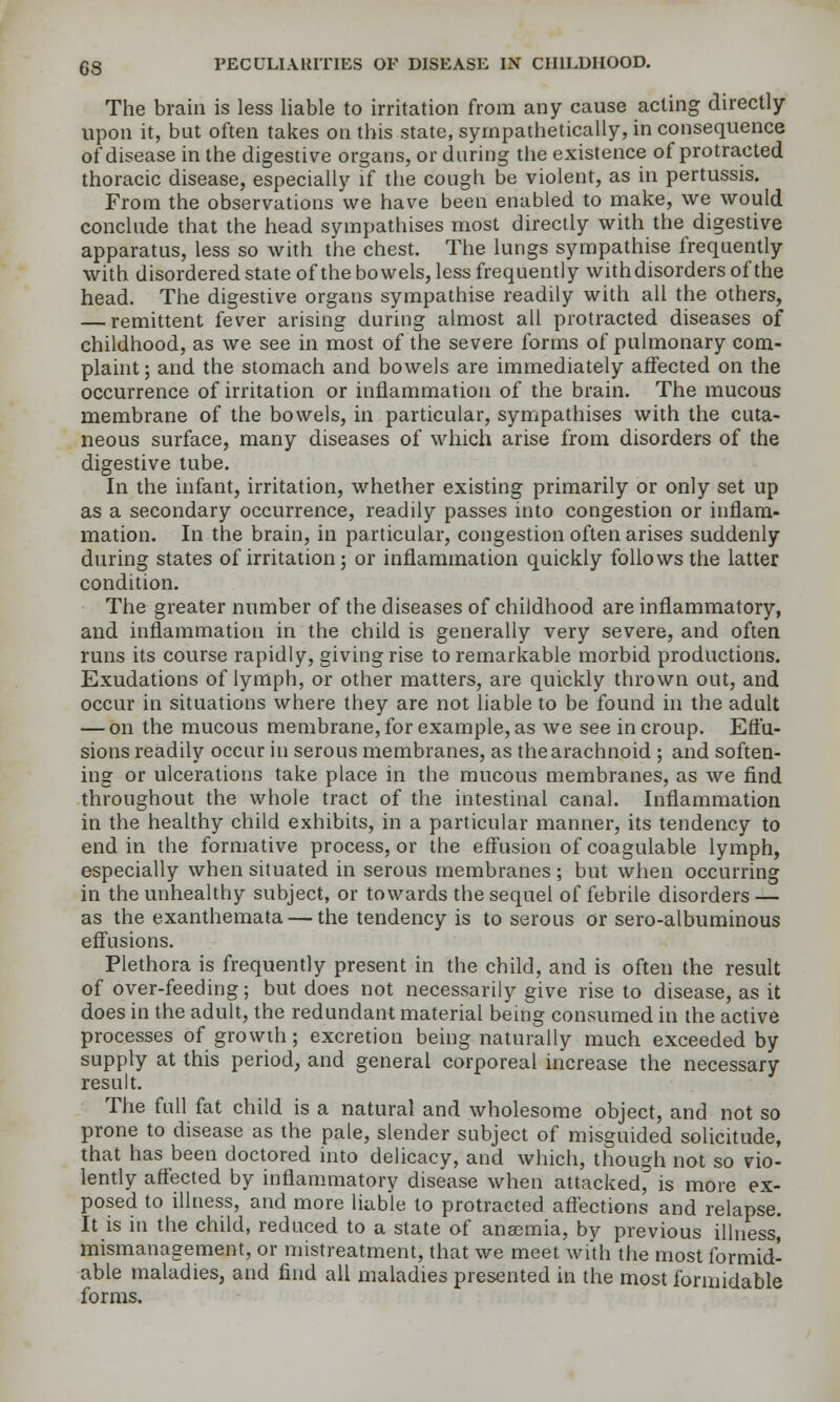 The brain is less liable to irritation from any cause acting directly upon it, but often takes on this state, sympathetically, in consequence of disease in the digestive organs, or during the existence of protracted thoracic disease, especially if the cough be violent, as in pertussis. From the observations we have been enabled to make, we would conclude that the head sympathises most directly with the digestive apparatus, less so with the chest. The lungs sympathise frequently with disordered state of the bowels, less frequently withdisorders of the head. The digestive organs sympathise readily with all the others, — remittent fever arising during almost all protracted diseases of childhood, as we see in most of the severe forms of pulmonary com- plaint; and the stomach and bowels are immediately affected on the occurrence of irritation or inflammation of the brain. The mucous membrane of the bowels, in particular, sympathises with the cuta- neous surface, many diseases of which arise from disorders of the digestive tube. In the infant, irritation, whether existing primarily or only set up as a secondary occurrence, readily passes into congestion or inflam- mation. In the brain, in particular, congestion often arises suddenly during states of irritation; or inflammation quickly follows the latter condition. The greater number of the diseases of childhood are inflammatory, and inflammation in the child is generally very severe, and often runs its course rapidly, giving rise to remarkable morbid productions. Exudations of lymph, or other matters, are quickly thrown out, and occur in situations where they are not liable to be found in the adult — on the mucous membrane, for example, as we see in croup. Effu- sions readily occur in serous membranes, as the arachnoid ; and soften- ing or ulcerations take place in the mucous membranes, as we find throughout the whole tract of the intestinal canal. Inflammation in the healthy child exhibits, in a particular manner, its tendency to end in the formative process, or the effusion of coagulable lymph, especially when situated in serous membranes ; but when occurring in the unhealthy subject, or towards the sequel of febrile disorders — as the exanthemata — the tendency is to serous or sero-albuminous effusions. Plethora is frequently present in the child, and is often the result of over-feeding; but does not necessarily give rise to disease, as it does in the adult, the redundant material being consumed in the active processes of growth; excretion being naturally much exceeded by supply at this period; and general corporeal increase the necessary result. The full fat child is a natural and wholesome object, and not so prone to disease as the pale, slender subject of misguided solicitude, that has been doctored mto delicacy, and which, though not so vio- lently affected by inflammatory disease when attacked, is more ex- posed to illness, and more liable to protracted aflections and relapse. It is in the child, reduced to a state of anaemia, by previous illness, mismanagement, or mistreatment, that we meet with the most formid- able maladies, and find all maladies presented in the most formidable forms.