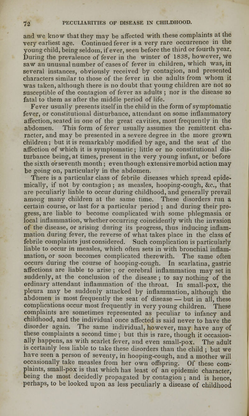 and we know that they may be affected with these complaints at the very earliest age. Continued fever is a very rare occurrence in the young child, being seldom, if ever, seen before the third or fourth year. During the prevalence of fever in the winter of 1838, however., we saw an unusual number of cases of fever in children, which was, in several instances, obviously received by contagion, and presented characters similar to those of the fever in the adults from whom it ■was taken, although there is no doubt that young children are not so susceptible of the contagion of fever as adults ; nor is the disease so fatal to them as after the middle period of life. Fever usually presents itself in the child in the form of symptomatic fever, or constitutional disturbance, attendant on some inflammatory affection, seated in one of the great cavities, most frequently in the abdomen. This form of fever usually assumes the remittent cha- racter, and may be presented in a severe degree in the more grown children; but it is remarkably modified by age, and the seat of the affection of which it is symptomatic; little or no constitutional dis- turbance being, at times, present in the very young infant, or before the sixth or seventh month; even though extensive morbid action may be going on, particularly in the abdomen. There is a particular class of febrile diseases which spread epide- mically, if not by contagion ; as measles, hooping-cough, &c., that are peculiarly liable to occur during childhood, and generally prevail among many children at the same time. These disorders run a certain course, or last for a particular period ; and during their pro- gress, are liable to become complicated with some phlegmasia or local inflammation, whether occurring coincidently with the invasion of the disease, or arising during its progress, thus inducing inflam- mation during fever, the reverse of what takes place in the class of febrile complaints just considered. Such complication is particularly liable to occur in measles, which often sets in with bronchial inflam- mation, or soon becomes complicated therewith. The same often occurs during the course of hooping-cough. In scarlatina, gastric affections are liable to arise ; or cerebral inflammation may set in suddenly, at the conclusion of the disease ; to say nothing of the ordinary attendant inflammation of the throat. In small-pox, the pleura may be suddenly attacked by inflammation, although the abdomen is most frequently the seat of disease — but in all, these complications occur most frequently in very young children. These complaints are sometimes represented as peculiar to infancy and childhood, and the individual once affected is said never to have the disorder again. The same individual, however, may have any of these complaints a second time; but this is rare, though it occasion- ally happens, as with scarlet fever, and even small-pox. The adult is certainly less liable to take these disorders than the child ; but we have seen a person of seventy, in hooping-cough, and a mother will occasionally take measles from her own offspring. Of these com- plaints, small-pox is that which has least of an epidemic character, being the most decidedly propagated by contagion ; and is hence, perhaps, to be looked upon as less peculiarly a disease of childhood