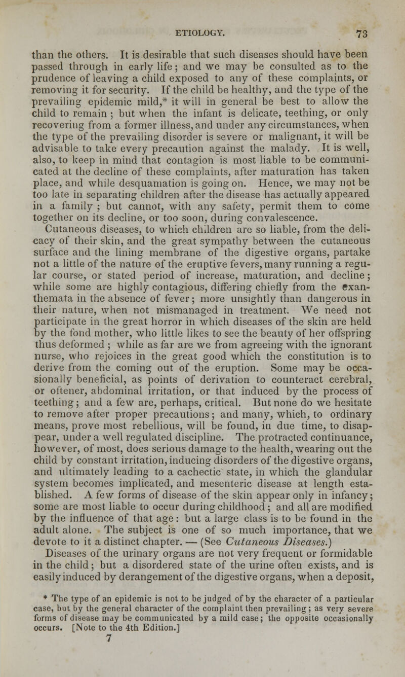 than the others. It is desirable that such diseases should have been passed through in early life; and we may be consulted as to the prudence of leaving a child exposed to any of these complaints, or removing it for security. If the child be healthy, and the type of the prevailing epidemic mild,* it will in general be best to allow the child to remain ; but when the infant is delicate, teething, or only recoveruig from a former illness, and under any circumstances, when the type of the prevailing disorder is severe or malignant, it will be advisable to take every precaution against the malady. It is well, also, to keep in mind that contagion is most liable to be communi- cated at the decline of these complaints, after maturation has taken place, and while desquamation is going on. Hence, we may not be too late in separating children after the disease has actually appeared in a family ; but cannot, with any safety, permit them to come together on its decline, or too soon, during convalescence. Cutaneous diseases, to which children are so liable, from the deli- cacy of their skin, and the great sympathy between the cutaneous surface and the lining membrane of the digestive organs, partake not a little of the nature of the eruptive fevers, many running a regu- lar course, or stated period of increase, maturation, and decline; while some are highly contagious, differing chiefly from the exan- themata in the absence of fever; more unsightly than dangerous in their nature, when not mismanaged in treatment. We need not participate in the great horror in which diseases of the skin are held by the fond mother, who little likes to see the beauty of her offspring thus deformed ; while as far are we from agreeing with the ignorant nurse, who rejoices in the great good which the constitution is to derive from the coming out of the eruption. Some may be occa- sionally beneficial, as points of derivation to counteract cerebral, or oftener, abdominal irritation, or that induced by the process of teething; and a few are, perhaps, critical. But none do we hesitate to remove after proper precautions ; and many, which, to ordinary means, prove most rebellious, will be found, in due time, to disap- pear, under a well regulated discipline. The protracted continuance, however, of most, does serious damage to the health, wearing out the child by constant irritation, inducing disorders of the digestive organs, and ultimately leading to a cachectic state, in which the glandular system becomes implicated, and mesenteric disease at length esta- blished. A few forms of disease of the skin appear only in infancy; some are most liable to occur during childhood; and all are modified by the influence of that age: but a large class is to be found in the adult alone. The subject is one of so much importance, that we devote to it a distinct chapter. — (See Cutaneous Diseases.) Diseases of the urinary organs are not very frequent or formidable in the child; but a disordered state of the urine often exists, and is easily induced by derangement of the digestive organs, when a deposit, * The type of an epidemic is not to be judged of by the character of a particular case, but by the general character of the complaint then prevailing; as very severe- forms of disease may be communicated by a mild case; the opposite occasionally occurs. [Note to the 4th Edition.] 7