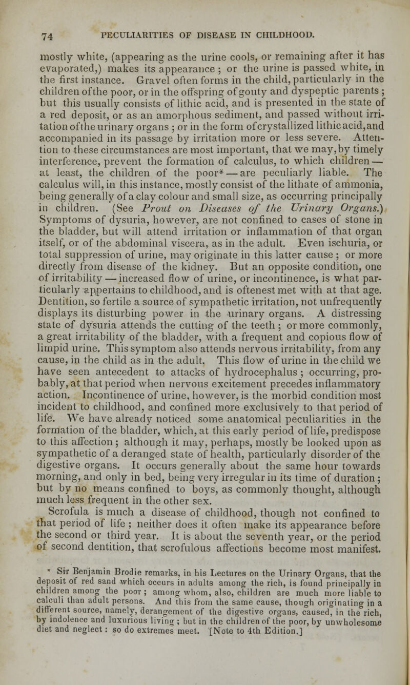 mostly white, (appearing as the urine cools, or remaining after it has evaporated,) makes its appearance ; or the urine is passed white, in the first instance. Gravel often forms in the child, particularly in the children of the poor, or in the offspring of gouty and dyspeptic parents ; but this usually consists of lithic acid, and is presented in the state of a red deposit, or as an amorphous sediment, and passed without irri- tation oft he urinary organs ; or in the form of crystallized Uthic acid, and accompanied in its passage by irritation more or less severe. Atten- tion to these circumstances are most important, that we may, by timely interference, prevent the formation of calculus, to which children — at least, the children of the poor* — are peculiarly liable. The calculus will, in this instance, mostly consist of the lithate of ammonia, being generally of a clay colour and small size, as occurring principally in children. (See Prout on Diseases of the Urinary Organs.) Symptoms of dysuria, however, are not confined to cases of stone in the bladder, but will attend irritation or inflammation of that organ itself, or of the abdominal viscera, as in the adult. Even ischuria, or total suppression of urine, may originate in this latter cause ; or more directly from disease of the kidney. But an opposite condition, one of irritability — increased flow of urine, or incontinence, is what par- ticularly appertains to childhood, and is oftenestmet with at that age. Dentition, so fertile a source of sympathetic irritation, not unfrequently displays its disturbing power in the urinary organs. A distressing state of dysuria attends the cutting of the teeth ; or more commonly, a great irritability of the bladder, with a frequent and copious flow of limpid urine. This symptom also attends nervous irritability, from any cause, in the child as in the adult. This flow of urine in the child we have seen antecedent to attacks of hydrocephalus ; occurring, pro- bably, at that period when nervous excitement precedes inflammatory action. Incontinence of urine, however, is the morbid condition most incident to childhood, and confined more exclusively to that period of life. We have already noticed some anatomical peculiarities in the formation of the bladder, which, at this early period of life, predispose to this affection ; although it may, perhaps, mostly be looked upon as sympathetic of a deranged state of health, particularly disorder of the digestive organs. It occurs generally about the same hour towards morning, and only in bed, being very irregular in its time of duration; but by no means confined to boys, as commonly thought, although much less frequent in the other sex. Scrofula is much a disease of childhood, though not confined to that period of life ; neUher does it often make its appearance before the second or third year. It is about the seventh year, or the period of second dentition, that scrofulous affections become most manifest. ' Sir BenjamiR Brodie remarks, in his Lectures on the Urinary Organs, that the deposit of red sand which occurs in adults among the rich, is found principally ia children among the pooT ; among whom, also, children are much more liable to calculi than adult persons. And this from the same cause, though originating in a different source, namely, derangement of the digestive organs, caused, in the rich, by indolence and luxurious living ; but in the children of the poor, by unwholesome diet and neglect: so do extremes meet. [Note to 4th Edition.]