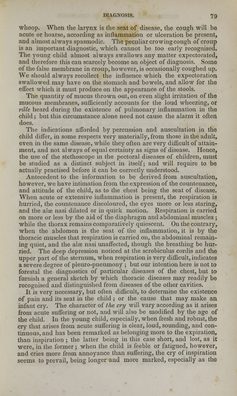 whoop. When the larynx is the seat of disease, the cough will be acute or hoarse, according as inflammation or ulceration be present, and almost always spasmodic. The peculiar crowing cough of croup is an important diagnostic, which canuot be too early recognised. The young child almost always swallows any matter expectorated, and therefore this can scarcely become an object of diagnosis. Some of the false membrane in croup, however, is occasionally coughed up. We should always recollect the influence which the expectoration swallowed may have on the stomach and bowels, and allow for the eflect which it must produce on the appearance of the stools. The quantity of mucus thrown out, on even slight irritation of the mucous membranes, sufficiently accounts for the loud wheezing, or rale heard during the existence of pulmonary inflammation in the child; but this circumstance alone need not cause the alarm it often does. The indications afforded by percussion and auscultation in the child differ, in some respects very materially, from those in the adult, even in the same disease, while they often are very difficult of attain- ment, and not always of equal certainty as signs of disease. Hence, the use of the stethoscope in the pectoral diseases of children, must be studied as a distinct subject in itself; and will require to be actually practised before it can be correctly understood. Antecedent to the information to be derived from auscultation, however, we have intimation from the expression of the countenance, and attitude of the child, as to the chest being the seat of disease. When acute or extensive inflammation is present, the respiration is hurried, the countenance discoloured, the eyes more or less staring, and the alae nasi dilated or in quick motion. Respiration is carried on more or less by the aid of the diaphragm and abdominal muscles ; while the thorax remains comparatively quiescent. On the contrary, when the abdomen is the seat of the inflammation, it is by the thoracic muscles that respiration is carried on, the abdominal remain- ing quiet, and the alee nasi unaffected, though the breathing be hur- ried. The deep depression noticed at the scrobiculus cordis and the upper part of the sternum, when respiration is very difiicult, indicates a severe degree of pleuro-pneumony ; but our intention here is not to forestal the diagnostics of particular diseases of the chest, but to furnish a general sketch by which thoracic diseases may readily be recognised and distinguished from diseases of the other cavities. It is very necessary, but often diflicult, to determine the existence of pain and its seat in the child ; or the cause that may make an infant cry. The character of the cry will vary according as it arises from acute suffering or not, and will also be modified by the age of the child. In the young child, especially, when fresh and robust, the cry that arises from acute suffering is clear, loud, sounding, and con- tinuous, and has been remarked as belonging more to the expiration, than inspiration ; the latter being in this case short, and lost, as it were, in the former; when the child is feeble or fatigued, however, and cries more from annoyance than suffering, the cry of inspiration seems to prevail, being longer and more marked, especially as the