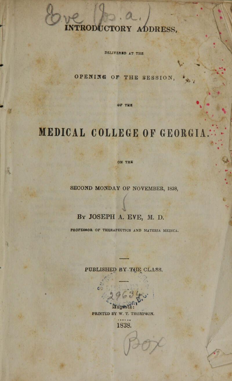 INTRODUCTORY AT)I INTRODUCTORY ADDRESS, V \ DELITER1D AT THE V ^ OPENING OP THE SESSION, *^ < or THB k • ♦. MEDICAL COLLEGE OF GEORGIA.- •'■'••* ON THE SECOND MONDAY OF NOVEMBER, 1838, By JOSEPH A. EVE, M. D. 4 PROFESSOR OP THERAPEUTICS AND MATERIA MEDICA. PUBLISHED BY THE CLASS. PRINTED BY W. T. THOMPSON. 1838.