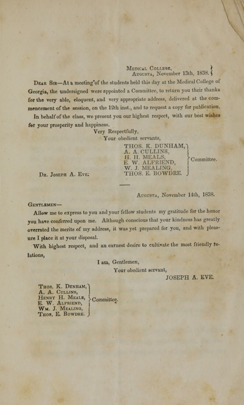 Medical Collese, ) Augusta, November 13th, 1838. \ Dear Sib—At a meeting'of the students held this clay at the Medical College of Georgia, the undersigned were appointed a Committee, to return you their thanks for the very able, eloquent, and very appropriate address, delivered at the com- mencement of the session, on the 12th inst., and to request a copy for publication. In behalf of the class, we present you our highest respect, with our best wishes for your prosperity and happiness. Very Respectfully, Your obedient servants, THOS. K. DUNHAM,^ A. A. CULL1NS, tw. ALnUEND, [Committee. W. J. MEALING, Dr. Joseph A. Eve; THOS. E. BOWDRE. J Augusta, November 14th, 1838. Gentlsmen— Allow me to express to you and your fellow students my gratitude for the honor you have conferred upon me. Although conscious that your kindness has greatly overrated the merits of my address, it was yet prepared for you, and with pleas- ure I place it at your disposal. With highest respect, and an earnest desire to cultivate the most friendly re- lations, I am, Gentlemen, Your obedient servant, JOSEPH A. EVE. Thos. K. Dunham, J A. A. Cullins, Henry H. Meals, 'y Cornmittce. E. W. Alfriend, J Wm. J. Mealing, j Thos. E. Bowdre. J