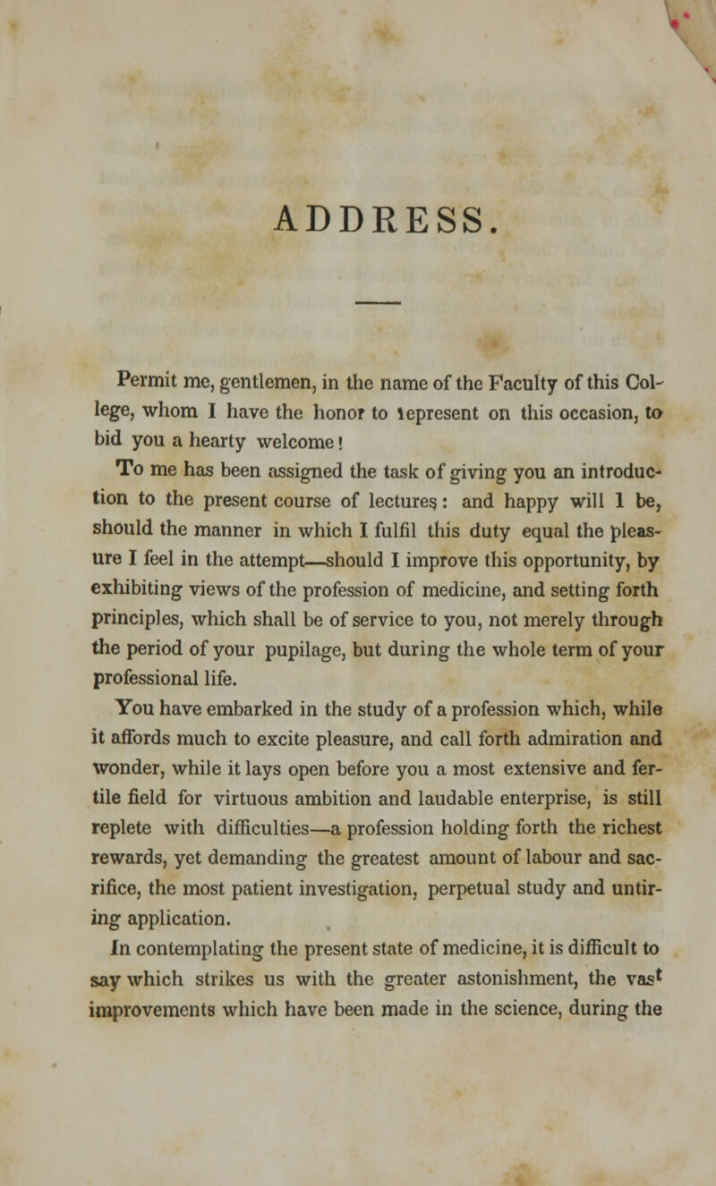 ADDRESS. Permit me, gentlemen, in the name of the Faculty of this Col- lege, whom I have the honor to lepresent on this occasion, to bid you a hearty welcome • To me has been assigned the task of giving you an introduc- tion to the present course of lectures: and happy will 1 be, should the manner in which I fulfil this duty equal the pleas- ure I feel in the attempt—should I improve this opportunity, by exhibiting views of the profession of medicine, and setting forth principles, which shall be of service to you, not merely through the period of your pupilage, but during the whole term of your professional life. You have embarked in the study of a profession which, while it affords much to excite pleasure, and call forth admiration and wonder, while it lays open before you a most extensive and fer- tile field for virtuous ambition and laudable enterprise, is still replete with difficulties—a profession holding forth the richest rewards, yet demanding the greatest amount of labour and sac- rifice, the most patient investigation, perpetual study and untir- ing application. In contemplating the present state of medicine, it is difficult to say which strikes us with the greater astonishment, the vas1 improvements which have been made in the science, during the