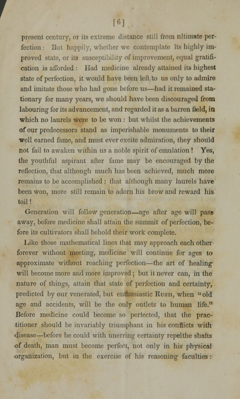 [*] present century, or its extreme distance still from ultimate per- fection : But happily, whether we contemplate its highly im- proved state, or its susceptibility of improvement; equal gratifi- cation is afforded : Had medicine already attained its highest state of perfection, it would have been left to us only to admire and imitate those who had gone before us—had it remained sta- tionary for many years, we should have been discouraged from labouring for its advancement, and regarded it as a barren field, in which no laurels were to be won : but whilst the achievements of our predecessors stand as imperishable monuments to their well earned fame, and must ever excite admiration, they should not fail to awaken within us a noble spirit of emulation ! Yes, the youthful aspirant after fame may be encouraged by the reflection, that although much has been achieved, much more remains to be accomplished : that although many laurels have been won, more still remain to adorn his brow and reward his toil! Generation will follow generation—age after age will pass away, before medicine shall attain the summit of perfection, be- fore its cultivators shall behold their work complete. Like those mathematical lines that may approach each other forever without meeting, medicine will continue for ages to approximate without reaching perfection—the art of healing- will become more and more improved ; but it never can, in the nature of things, attain that state of perfection and certainty, predicted by our venerated, but enthusiastic Rusn, when old age and accidents, will be the only outlets to human life. Before medicine could become so perfected, that the prac- titioner should be invariably triumphant in his conflicts with disease—before he could with unerring certainty rcpelthe shafts of death, man must become perfect, not only in his physical organization, but in the exercise of his reasoning faculties :