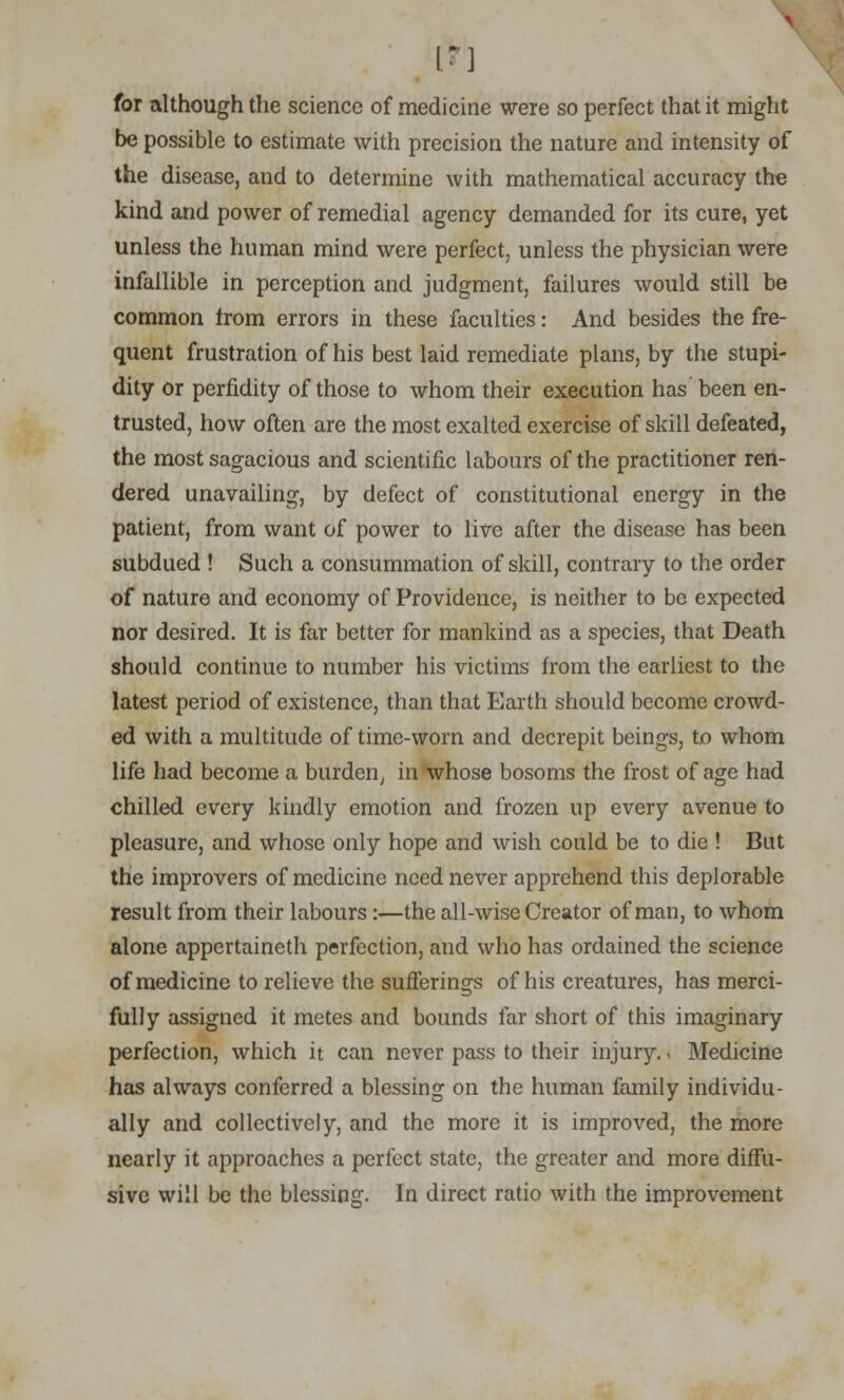1*1 for although the science of medicine were so perfect that it might be possible to estimate with precision the nature and intensity of the disease, and to determine with mathematical accuracy the kind and power of remedial agency demanded for its cure, yet unless the human mind were perfect, unless the physician were infallible in perception and judgment, failures would still be common from errors in these faculties: And besides the fre- quent frustration of his best laid remediate plans, by the stupi- dity or perfidity of those to whom their execution has been en- trusted, how often are the most exalted exercise of skill defeated, the most sagacious and scientific labours of the practitioner ren- dered unavailing, by defect of constitutional energy in the patient, from want of power to live after the disease has been subdued ! Such a consummation of skill, contrary to the order of nature and economy of Providence, is neither to be expected nor desired. It is far better for mankind as a species, that Death should continue to number his victims from the earliest to the latest period of existence, than that Earth should become crowd- ed with a multitude of time-worn and decrepit beings, to whom life had become a burden, in whose bosoms the frost of age had chilled every kindly emotion and frozen up every avenue to pleasure, and whose only hope and wish could be to die ! But the improvers of medicine need never apprehend this deplorable result from their labours:—the all-wise Creator of man, to whom alone appertaineth perfection, and who has ordained the science of medicine to relieve the sufferings of his creatures, has merci- fully assigned it metes and bounds far short of this imaginary perfection, which it can never pass to their injury.< Medicine has always conferred a blessing on the human family individu- ally and collectively, and the more it is improved, the more nearly it approaches a perfect state, the greater and more diffu- sive will be the blessing. In direct ratio with the improvement