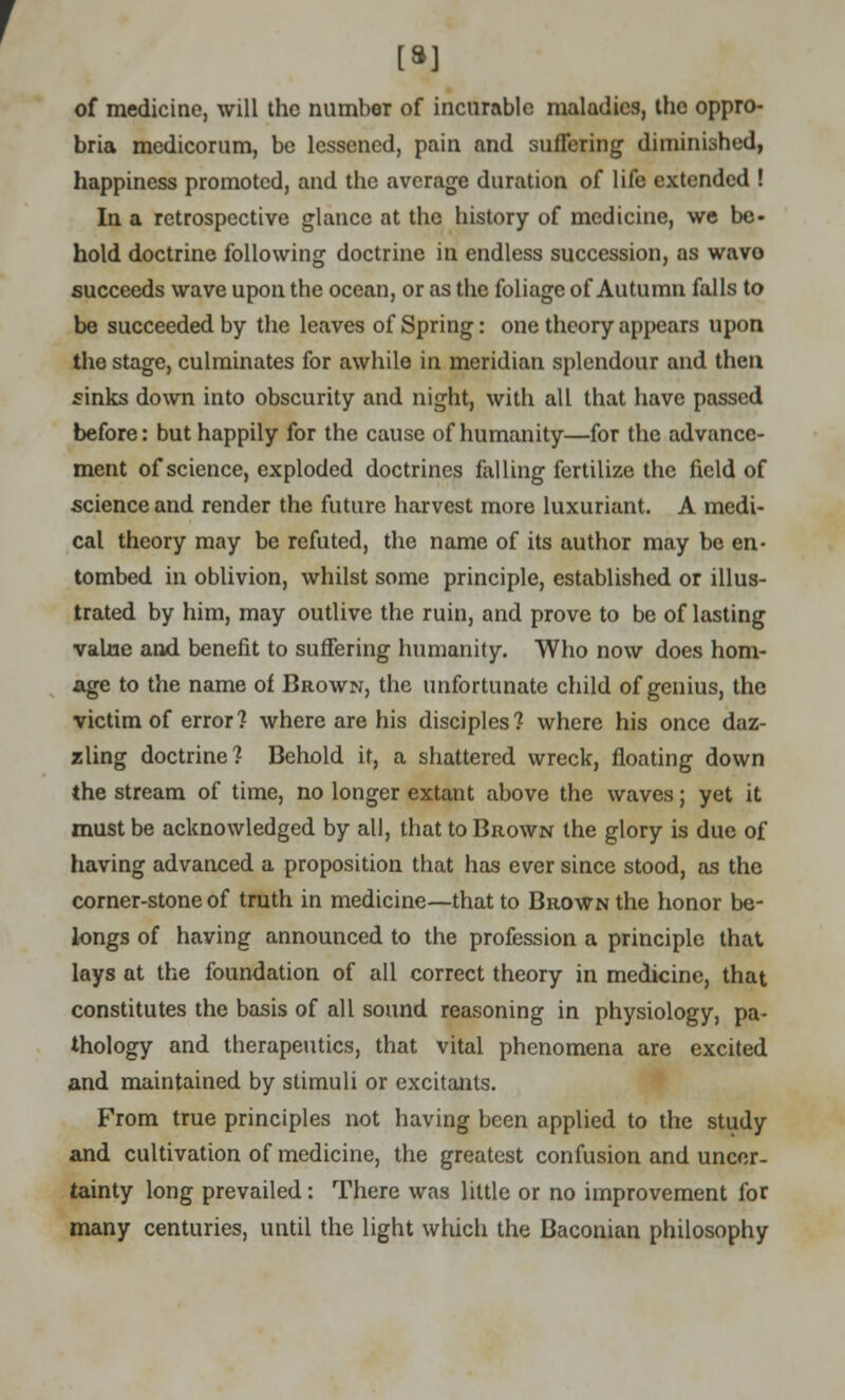 [•] of medicine, will the number of incurable maladies, the oppro- bria medicorum, be lessened, pain and suffering diminished, happiness promoted, and the average duration of life extended ! In a retrospective glance at the history of medicine, we be- hold doctrine following doctrine in endless succession, as wavo succeeds wave upon the ocean, or as the foliage of Autumn falls to be succeeded by the leaves of Spring: one theory appears upon the stage, culminates for awhile in meridian splendour and then finks down into obscurity and night, with all that have passed before: but happily for the cause of humanity—for the advance- ment of science, exploded doctrines falling fertilize the field of science and render the future harvest more luxuriant. A medi- cal theory may be refuted, the name of its author may be en- tombed in oblivion, whilst some principle, established or illus- trated by him, may outlive the ruin, and prove to be of lasting value and benefit to suffering humanity. Who now does hom- age to the name of Brown, the unfortunate child of genius, the victim of error? where are his disciples? where his once daz- zling doctrine? Behold it, a shattered wreck, floating down the stream of time, no longer extant above the waves; yet it must be acknowledged by all, that to Brown the glory is due of having advanced a proposition that has ever since stood, as the corner-stone of truth in medicine—that to Brown the honor be- longs of having announced to the profession a principle that lays at the foundation of all correct theory in medicine, that constitutes the basis of all sound reasoning in physiology, pa- thology and therapeutics, that vital phenomena are excited and maintained by stimuli or excitants. From true principles not having been applied to the study and cultivation of medicine, the greatest confusion and uncer- tainty long prevailed: There was little or no improvement for many centuries, until the light which the Baconian philosophy