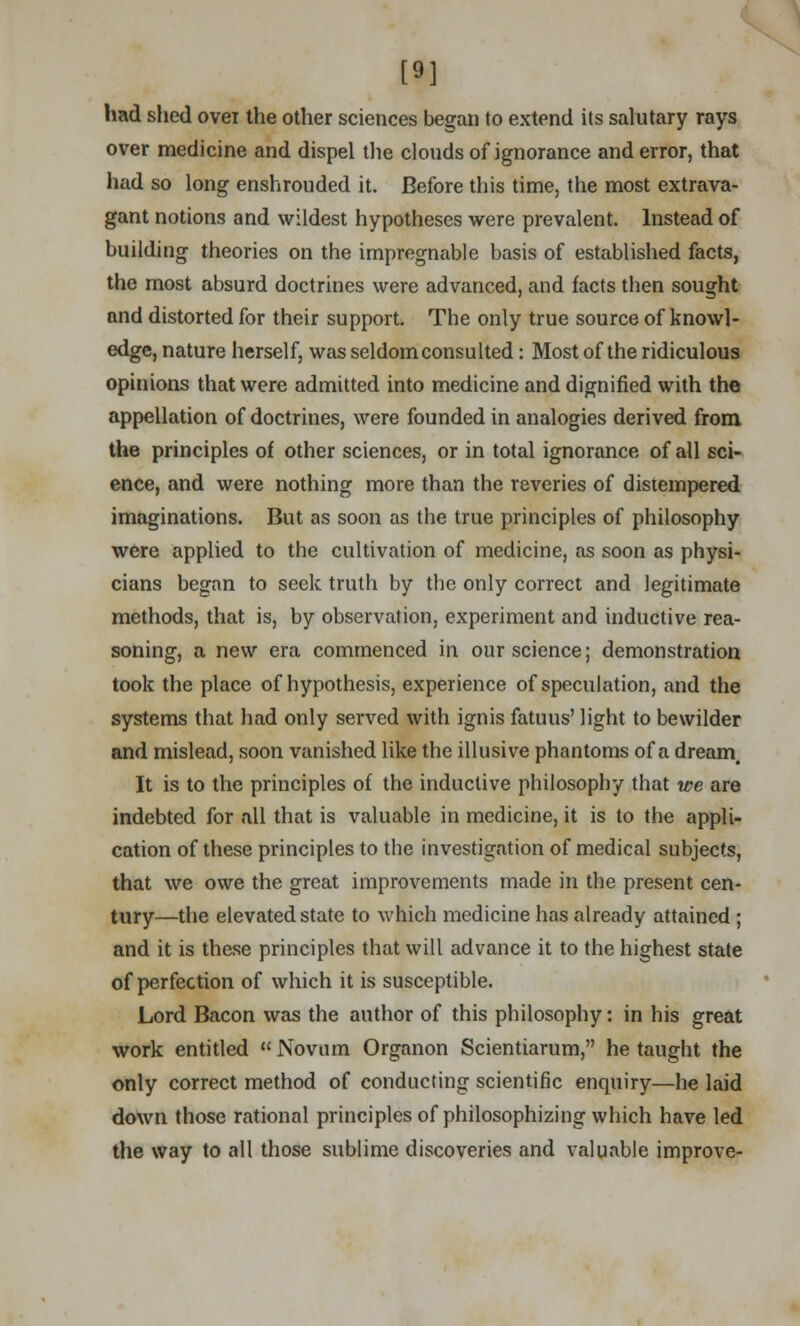 [9] had shed ovei the other sciences began to extend its salutary rays over medicine and dispel the clouds of ignorance and error, that had so long enshrouded it. Before this time, the most extrava- gant notions and wildest hypotheses were prevalent. Instead of building theories on the impregnable basis of established facts, the most absurd doctrines were advanced, and facts then sought and distorted for their support. The only true source of knowl- edge, nature herself, was seldom consulted: Most of the ridiculous opinions that were admitted into medicine and dignified with the appellation of doctrines, were founded in analogies derived from the principles of other sciences, or in total ignorance of all sci- ence, and were nothing more than the reveries of distempered imaginations. But as soon as the true principles of philosophy were applied to the cultivation of medicine, as soon as physi- cians began to seek truth by the only correct and legitimate methods, that is, by observation, experiment and inductive rea- soning, a new era commenced in our science; demonstration took the place of hypothesis, experience of speculation, and the systems that had only served with ignis fatuus' light to bewilder and mislead, soon vanished like the illusive phantoms of a dream. It is to the principles of the inductive philosophy that we are indebted for all that is valuable in medicine, it is to the appli- cation of these principles to the investigation of medical subjects, that we owe the great improvements made in the present cen- tury—the elevated state to which medicine has already attained ; and it is these principles that will advance it to the highest state of perfection of which it is susceptible. Lord Bacon was the author of this philosophy: in his great work entitled  Novum Organon Scientiarum, he taught the only correct method of conducting scientific enquiry—he laid down those rational principles of philosophizing which have led the way to all those sublime discoveries and valuable improve-