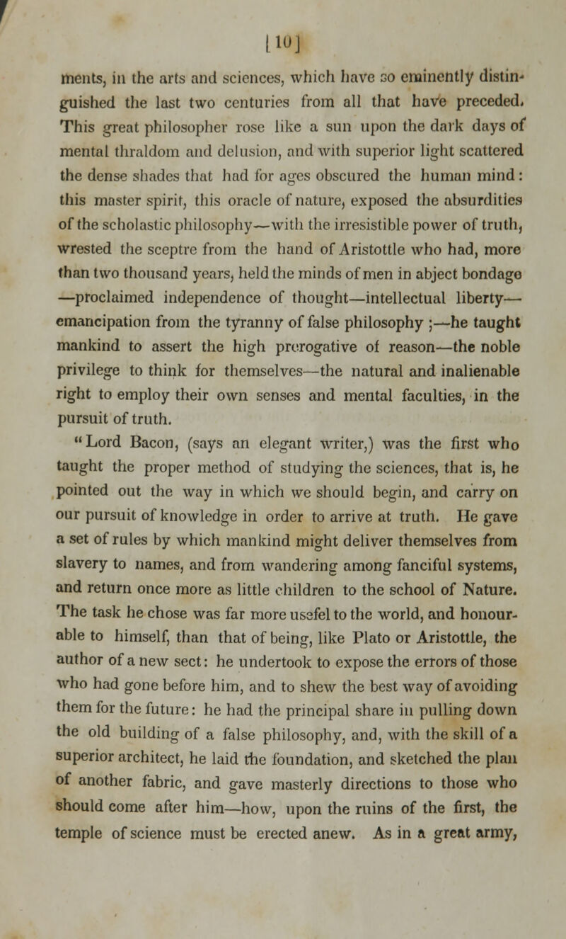 [10] ments, in the arts and sciences, which have go eminently distin- guished the last two centuries from all that have preceded. This great philosopher rose like a sun upon the dark days of mental thraldom and delusion, and with superior light scattered the dense shades that had for ages obscured the human mind : this masterspirit, this oracle of nature, exposed the absurdities of the scholastic philosophy—with the irresistible power of truth, wrested the sceptre from the hand of Aristottle who had, more than two thousand years, held the minds of men in abject bondage —proclaimed independence of thought—intellectual liberty— emancipation from the tyranny of false philosophy ;—he taught mankind to assert the high prerogative of reason—the noble privilege to think for themselves—the natural and inalienable right to employ their own senses and mental faculties, in the pursuit of truth. Lord Bacon, (says an elegant writer,) was the first who taught the proper method of studying the sciences, that is, he pointed out the way in which we should begin, and carry on our pursuit of knowledge in order to arrive at truth. He gave a set of rules by which mankind might deliver themselves from slavery to names, and from wandering among fanciful systems, and return once more as little children to the school of Nature. The task he chose was far more ussfel to the world, and honour- able to himself, than that of being, like Plato or Aristottle, the author of a new sect: he undertook to expose the errors of those who had gone before him, and to shew the best way of avoiding them for the future: he had the principal share in pulling down the old building of a false philosophy, and, with the skill of a superior architect, he laid the foundation, and sketched the plan of another fabric, and gave masterly directions to those who should come after him—how, upon the ruins of the first, the temple of science must be erected anew. As in a great army,