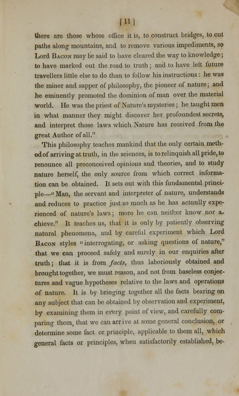 [U] there are those whose office it is, to construct bridges, to cut paths along mountains, and to remove various impediments, so Lord Bacon may be said to have cleared the way to knowledge; to have marked out the road to truth; and to have left future travellers little else to do than to follow his instructions : he was the miner and sapper of philosophy, the pioneer of nature; and he eminently promoted the dominion of man over the material world. He was the priest of Nature's mysteries; he taught men in what manner they might discover her profoundest secrets, and interpret those laws which Nature has received from the great Author of all. This philosophy teaches mankind that the only certain meth- od of arriving at truth, in the sciences, is to relinquish all pride, to renounce all preconceived opinions and theories, and to study nature herself, the only source from which correct informa- tion can be obtained. It sets out with this fundamental princi- ple— Man, the servant and interpreter of nature, understands and reduces to practice just so much as he has actunlly expe- rienced of nature's laws; more he can neither know nor a- chieve. It teaches us, that it is only by patiently observing natural phenomena, and by careful experiment which Lord Bacon styles interrogating, or asking questions of nature, that we can proceed safely and surely in our enquiries after truth; that it is from facts, thus laboriously obtained and brought together, we must reason, and not from baseless conjec- tures and vague hypotheses relative to the laws and operations of nature. It is by bringing together all the facts bearing on any subject that can be obtained by observation and experiment, by examining them in every point of view, and carefully com- paring them, that we can arr ive at some general conclusion, or determine some fact or principle, applicable to them all, which general facts or principles, when satisfactorily established, be-