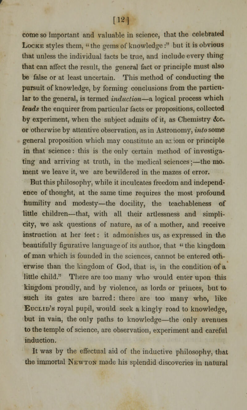 [12] come so important and valuable in science, that the celebrated Locke styles them, the gems of knowledge : but it is obvious that unless the individual facts be true, and include every thing that can affect the result, the general fact or principle must also be false or at least uncertain. This method of conducting the pursuit of knowledge, by forming conclusions from the particu- lar to the general, is termed induction—a logical process which leads the enquirer from particular facts or propositions, collected by experiment, when the subject admits of it, as Chemistry <fcc. or otherwise by attentive observation, as in Astronomy, into some general proposition which may constitute an a::iom or principle in that science: this is the only certain method of investiga- ting and arriving at truth, in the medical sciences;—the mo- ment we leave it, we are bewildered in the mazes of error. But this philosophy, while it inculcates freedom and independ- ence of thought, at the same time requires the most profound humility and modesty—the docility, the teachableness of little children—that, with all their artlessness and simpli- city, we ask questions of nature, as of a mother, and receive instruction at her feet: it admonishes us, as expressed in the beautifully figurative language of its author, that the kingdom of man which is founded in the sciences, cannot be entered oth- erwise than the kingdom of God, that is, in the condition of a little child. There are too many who would enter upon this kingdom proudly, and by violence, as lords or princes, but to such its gates are barred: there are too many who, like Euclid's royal pupil, would seek a kingly road to knowledge, but in vain, the only paths to knowledge—the only avenues to the temple of science, are observation, experiment and careful induction. It was by the effectual aid of the inductive philosophy, that the immortal Newton made his splendid discoveries in natural