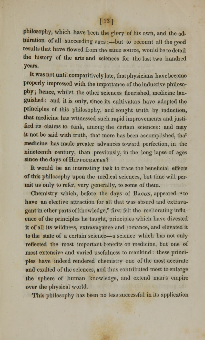 [13] philosophy, which have been the glory of his own, and the ad- miration of all succeeding ages ;—but to recount all the good results that have flowed from the same source, would be to detail the history of the arts and sciences for the last two hundred years. It was not until comparitively late, that physicians have become properly impressed with the importance of the inductive philoso- phy; hence, whilst the other sciences flourished, medicine lan- guished : and it is only, since its cultivators have adopted the principles of this philosophy, and sought truth by induction, that medicine has witnessed such rapid improvements and justi- fied its claims to rank, among the certain sciences: and may it not be said with truth, that more has been accomplished, that medicine has made greater advances toward perfection, in the nineteenth century, than previously, in the long lapse of ages since the days of Hippocrates? It would be an interesting task to trace the beneficial effects of this philosophy upon the medical sciences, but time will per- mit us only to refer, very generally, to some of them. Chemistry which, before the days of Bacon, appeared to have an elective attraction for all that was absurd and extrava- gant in other parts of knowledge, first felt the meliorating influ- ence of the principles he taught, principles which have divested it of all its wildness, extravagance and romance, and elevated it to the state of a certain science—a science which has not only reflected the most important benefits on medicine, but one of most extensive and varied usefulness to mankind: these princi- ples have indeed rendered chemistry one of the most accurate and exalted of the sciences, and thus contributed most to enlarge the sphere of human knowledge, and extend man's empire over the physical world. This philosophy has been no less successful in its application