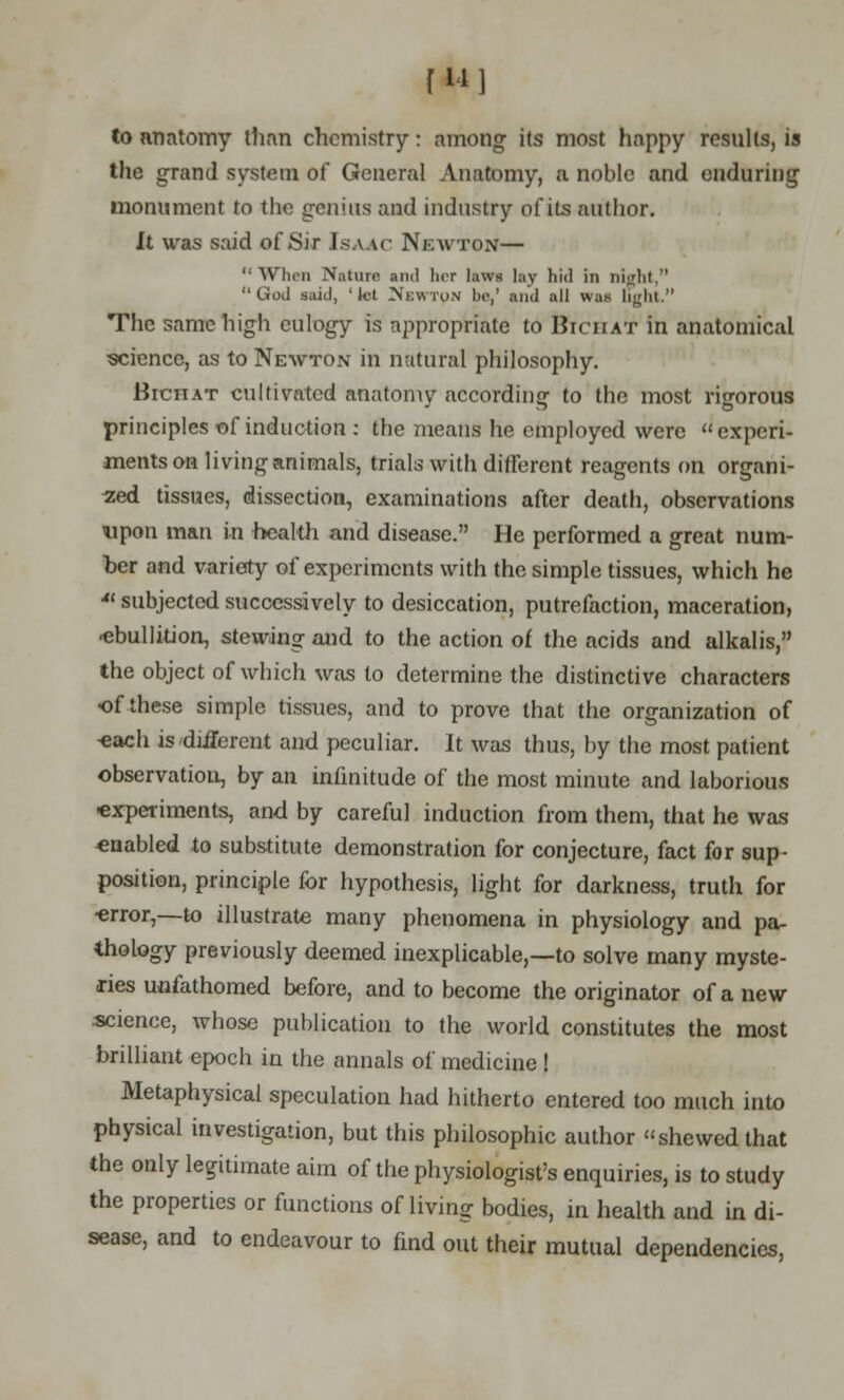 f w 1 to anatomy than chemistry: among its most happy results, is the grand system of General Anatomy, a noble and enduring monument to the genius and industry of its author. It was said of Sir Isaac Newton— '• When Nature and her lawe lay hid in nijilit, God said, 'Jet Newton be,' and all w;is light. The same high eulogy is appropriate to Biciiat in anatomical science, as to Newton in natural philosophy. Biciiat cultivated anatomy according to the most rigorous principles of induction : the means he employed were experi- ments on living animals, trials with different reagents on organi- sed tissues, dissection, examinations after death, observations upon man in health and disease. He performed a great num- ber and variety of experiments with the simple tissues, which he * subjected successively to desiccation, putrefaction, maceration, ■ebullition, stewing and to the action of the acids and alkalis, the object of which was to determine the distinctive characters of these simple tissues, and to prove that the organization of ■each is 'different and peculiar. It was thus, by the most patient observation, by an infinitude of the most minute and laborious •experiments, and by careful induction from them, that he was enabled to substitute demonstration for conjecture, fact for sup- position, principle for hypothesis, light for darkness, truth for ■error,—to illustrate many phenomena in physiology and pa- thology previously deemed inexplicable,—to solve many myste- ries unfathomed before, and to become the originator of a new science, whose publication to the world constitutes the most brilliant epoch in the annals of medicine ! Metaphysical speculation had hitherto entered too much into physical investigation, but this philosophic author shewed that the only legitimate aim of the physiologist's enquiries, is to study the properties or functions of living bodies, in health and in di- sease, and to endeavour to find out their mutual dependencies,