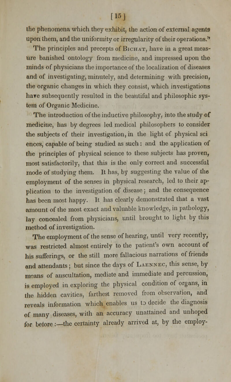 [15j the phenomena which they exhibit, the action of external agents upon them, and the uniformity or irregularity of their operations. The principles and precepts of Bjchat, have in a great meas- ure banished ontology from medicine, and impressed upon the minds of physicians the importance of the localization of diseases and of investigating, minutely, and determining with precision, the organic changes in which they consist, which investigations hare subsequently resulted in the beautiful and philosophic sys- tem of Organic Medicine. The introduction of the inductive philosophy, into the study of medicine, has by degrees led medical philosophers to consider the subjects of their investigation, in the light of physical sci ences, capable of being studied as such: and the application of the principles of physical science to these subjects has proven, most satisfactorily, that this is the only correct and successful mode of studying them. It has, by suggesting the value of the employment of the senses in physical research, led to their ap- plication to the investigation of disease; and the consequence has been most happy. It has clearly demonstrated that a vast amount of the most exact and valuable knowledge, in pathology, lay concealed from physicians, until brought to light by this method of investigation. The employment of the sense of hearing, until very recently, was restricted almost entirely to the patient's own account of his sufferings, or the still more fallacious narrations of friends and attendants; but since the days of Laennec, this sense, by means of auscultation, mediate and immediate and percussion, is employed in exploring the physical condition of organs, in the hidden cavities, farthest removed from observation, and reveals information which enables us to decide the diagnosis of many diseases, with an accuracy unattained and unhoped for before:—the certainty already arrived at, by the employ-