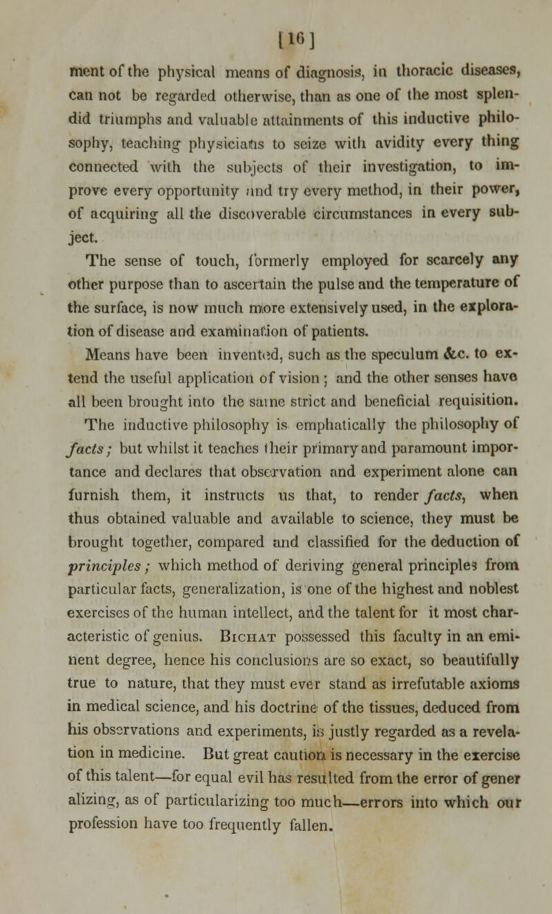 [16] ment of the physical means of diagnosis, in thoracic diseases, can not he regarded otherwise, than as one of the most splen- did triumphs and valuable attainments of this inductive philo- sophy, teaching physicians to seize with avidity every thing connected with the subjects of their investigation, to im- prove every opportunity and try every method, in their power, of acquiring all the discoverable circumstances in every sub- ject. The sense of touch, formerly employed for scarcely any other purpose than to ascertain the pulse and the temperature of the surface, is now much more extensively used, in the explora- tion of disease and examination of patients. Means have been invented, such as the speculum &c. to ex- tend the useful application of vision ; and the other senses have all been brought into the same strict and beneficial requisition. The inductive philosophy is emphatically the philosophy of facts; but whilst it teaches their primary and paramount impor- tance and declares that observation and experiment alone can furnish them, it instructs us that, to render facts., when thus obtained valuable and available to science, they must be brought together, compared and classified for the deduction of principles; which method of deriving general principles from particular facts, generalization, is one of the highest and noblest exercises of the human intellect, and the talent for it most char- acteristic of genius. Bichat possessed this faculty in an emi- nent degree, hence his conclusions are so exact, so beautifully true to nature, that they must ever stand as irrefutable axioms in medical science, and his doctrine of the tissues, deduced from his observations and experiments, is justly regarded as a revela- tion in medicine. But great caution is necessary in the exercise of this talent—for equal evil has resulted from the error of gener alizing, as of particularizing too much—errors into which our profession have too frequently fallen.