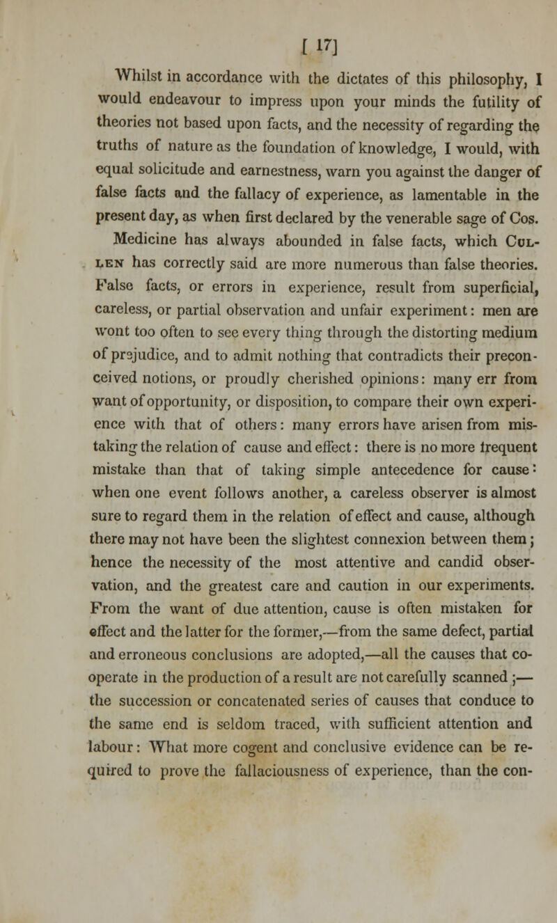 [ m Whilst in accordance with the dictates of this philosophy, I would endeavour to impress upon your minds the futility of theories not based upon facts, and the necessity of regarding the truths of nature as the foundation of knowledge, I would, with equal solicitude and earnestness, warn you against the danger of false facts and the fallacy of experience, as lamentable in the present day, as when first declared by the venerable sage of Cos. Medicine has always abounded in false facts, which Col- len has correctly said are more numerous than false theories. False facts, or errors in experience, result from superficial, careless, or partial observation and unfair experiment: men are wont too often to see every thing through the distorting medium of prejudice, and to admit nothing that contradicts their precon- ceived notions, or proudly cherished opinions: many err from want of opportunity, or disposition, to compare their own experi- ence with that of others: many errors have arisen from mis- taking the relation of cause and effect: there is no more irequent mistake than that of taking simple antecedence for cause: when one event follows another, a careless observer is almost sure to regard them in the relation of effect and cause, although there may not have been the slightest connexion between them; hence the necessity of the most attentive and candid obser- vation, and the greatest care and caution in our experiments. From the want of due attention, cause is often mistaken for effect and the latter for the former,—from the same defect, partial and erroneous conclusions are adopted,—all the causes that co- operate in the production of a result are not carefully scanned ;— the succession or concatenated series of causes that conduce to the same end is seldom traced, with sufficient attention and labour: What more cogent and conclusive evidence can be re- quired to prove the fallaciousness of experience, than the con-