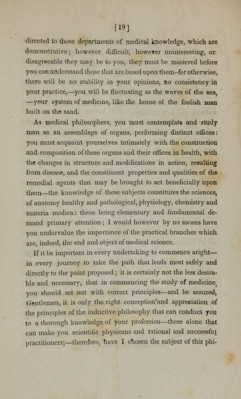 [19] directed to those departments of medical knowledge, which are demonstrative; however difficult, howcrer uninteresting, or disagreeable they may be to you, they must be mastered before you can understand those that are based upon them-for otherwise, there will be no stability in your opinions, no consistency in your practice,—you will be fluctuating as the waves of the sea, —your system of medicine, like the house of the foolish man built on the sand. As medical philosophers, you must contemplate and study man as an assemblage of organs, performing distinct offices: you must acquaint yourselves intimately with the construction and composition of these organs and their offices in health, with the changes in structure and modifications in action, resulting from disease, and the constituent properties and qualities of the remedial agents that may be brought to act beneficially upon them—the knowledge of these subjects constitutes the sciences, of anatomy healthy and pathological, physiology, chemistry and materia medica: these being elementary and fundamental de- mand primary attention ; I would however by no means have you undervalue the importance of the practical branches which are, indeed, the end and object of medical science. If it be important in every undertaking to commence aright— in every journey to take the path that leads most safely and directly to the point proposed ; it is certainly not the less desira- ble and necessary, that in commencing the study of medicinej you should set out with correct principles—and be assured, Gentlemen, it is only the right conception'and appreciation of tho principles of the inductive philosophy that can conduct you to a thorough knowledge of your profession—these alone that can make you scientific physicans and rational and successful