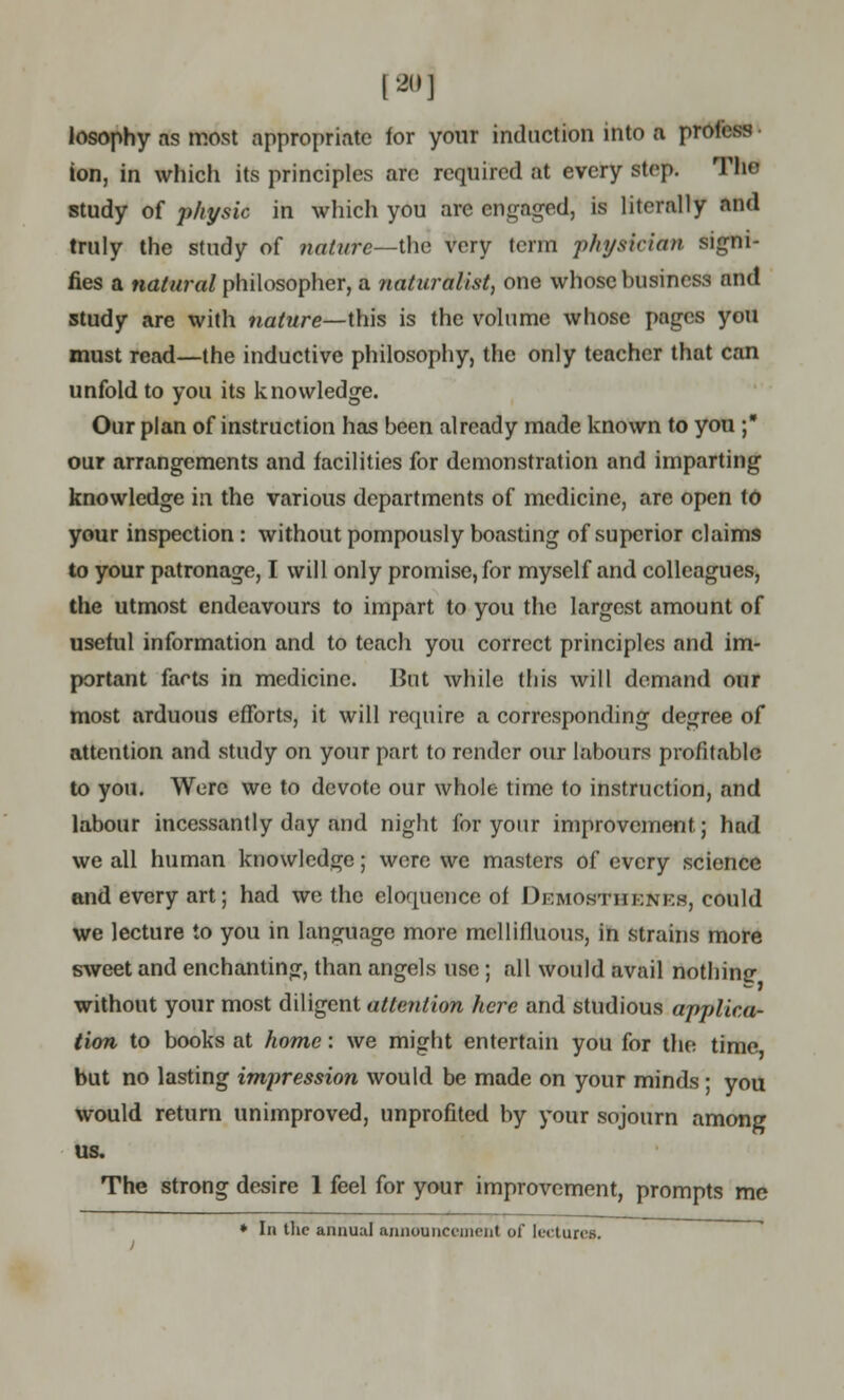 120] losophy as most appropriate for your induction into a prolrss ton, in which its principles are required at every step. The study of physic in which you are engaged, is literally and truly the study of nature—the very term physician signi- fies a natural philosopher, a naturalist, one whose business and study are with nature—this is the volume whose pages you must read—the inductive philosophy, the only teacher that can unfold to you its knowledge. Our plan of instruction has been already made known to you ; our arrangements and facilities for demonstration and imparting knowledge in the various departments of medicine, are open to your inspection : without pompously boasting of superior claims to your patronage, I will only promise, for myself and colleagues, the utmost endeavours to impart to you the largest amount of useful information and to teach you correct principles and im- portant farts in medicine. But while this will demand our most arduous efforts, it will require a corresponding degree of attention and study on your part to render our labours profitable to you. Were we to devote our whole time to instruction, and labour incessantly day and night for your improvement.; had we all human knowledge; were we masters of every science and every art; had we the eloquence of Dkmostiiknkh, could we lecture to you in language more mellifluous, in strains more sweet and enchanting, than angels use; all would avail nothinc without your most diligent attention here and studious applica- tion to books at home: we might entertain you for the time but no lasting impression would be made on your minds; you would return unimproved, unprofited by your sojourn among us. The strong desire 1 feel for your improvement, prompts me ♦ In the annual annouiici-incnt of tectures.