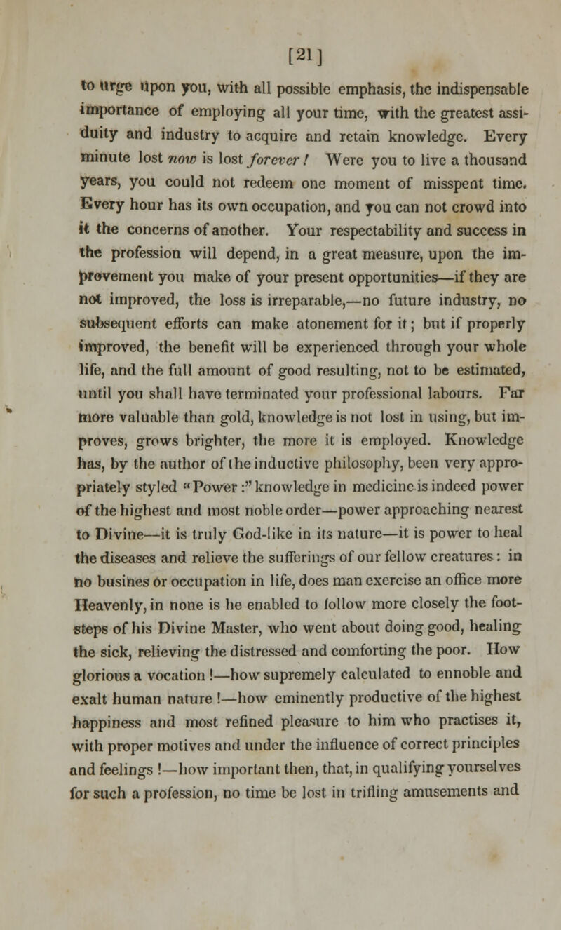 [21] to urge upon you, with all possible emphasis, the indispensable importance of employing all your time, with the greatest assi- duity and industry to acquire and retain knowledge. Every minute lost now is lost forever! Were you to live a thousand years, you could not redeem one moment of misspent time. Every hour has its own occupation, and you can not crowd into it the concerns of another. Your respectability and success in the profession will depend, in a great measure, upon the im- provement you make of your present opportunities—if they are not improved, the loss is irreparable,—no future industry, no subsequent efforts can make atonement for it; but if properly improved, the benefit will be experienced through your whole life, and the full amount of good resulting, not to be estimated, until you shall have terminated your professional labours. Far more valuable than gold, knowledge is not lost in using, but im- proves, grows brighter, the more it is employed. Knowledge has, by the author of the inductive philosophy, been very appro- priately styled Power : knowledge in medicine is indeed power of the highest and most noble order—power approaching nearest to Divine—it is truly God-like in its nature—it is power to heal the diseases and relieve the sufferings of our fellow creatures: in no busines or occupation in life, does man exercise an office more Heavenly, in none is he enabled to follow more closely the foot- steps of his Divine Master, who went about doing good, healing the sick, relieving the distressed and comforting the poor. How glorious a vocation !—how supremely calculated to ennoble and exalt human nature !—how eminently productive of the highest happiness and most refined pleasure to him who practises it, with proper motives and under the influence of correct principles and feelings !—how important then, that, in qualifying yourselves for such a profession, no time be lost in trifling amusements and
