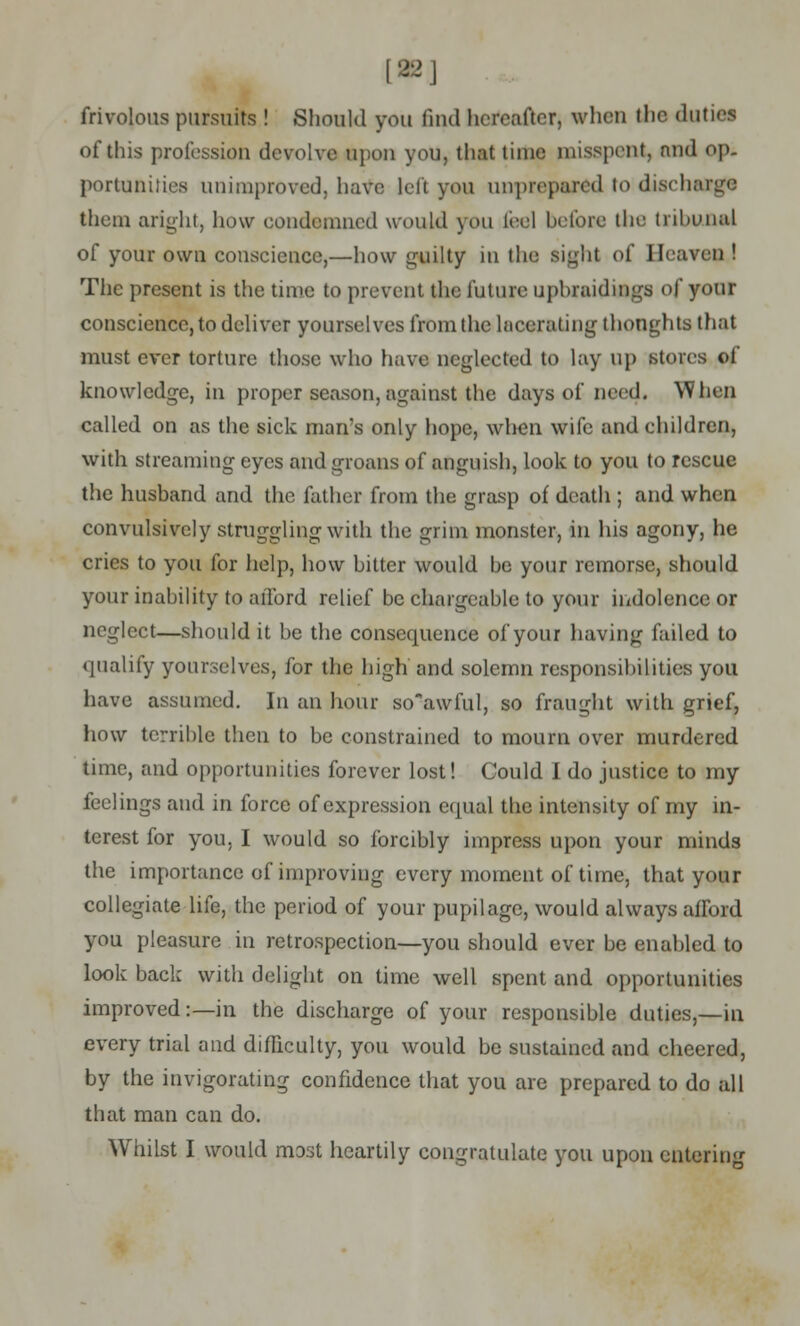 [22] frivolous pursuits ! Should you find hereafter, when the duties of this profession devolve upon you, that time misspent, nnd op. portaniti.es unimproved, have left you unprepared to discharge them aright, how condemned would you fee] before the tribunal of your own conscience,—how guilty in the sight of Heaven ! The present is the time to prevent the future upbraidings of your conscience, to deliver yourselves from the lacerating thoughts that must ever torture those who have neglected to lay up stoics of knowledge, in proper season, against the days of need. When called on as the sick man's only hope, when wife and children, with streaming eyes and groans of anguish, look to you to rescue the husband and the father from the grasp of death ; and when convulsively struggling with the grim monster, in his agony, he cries to you for help, how bitter would he your remorse, should your inability to afford relief be chargeable to your indolence or neglect—should it be the consequence of your having failed to qualify yourselves, for the high and solemn responsibilities you have assumed. In an hour so'awful, so fraught with grief, how terrible then to be constrained to mourn over murdered time, and opportunities forever lost! Could I do justice to my feelings and in force of expression equal the intensity of my in- terest for you. I would so forcibly impress upon your minds the importance of improving every moment of time, that your collegiate life, the period of your pupilage, would always afford you pleasure in retrospection—you should ever be enabled to look back with delight on time well spent and opportunities improved:—in the discharge of your responsible duties,—in every trial and difficulty, you would be sustained and cheered, by the invigorating confidence that you are prepared to do all that man can do. Whilst I would most heartily congratulate you upon entering