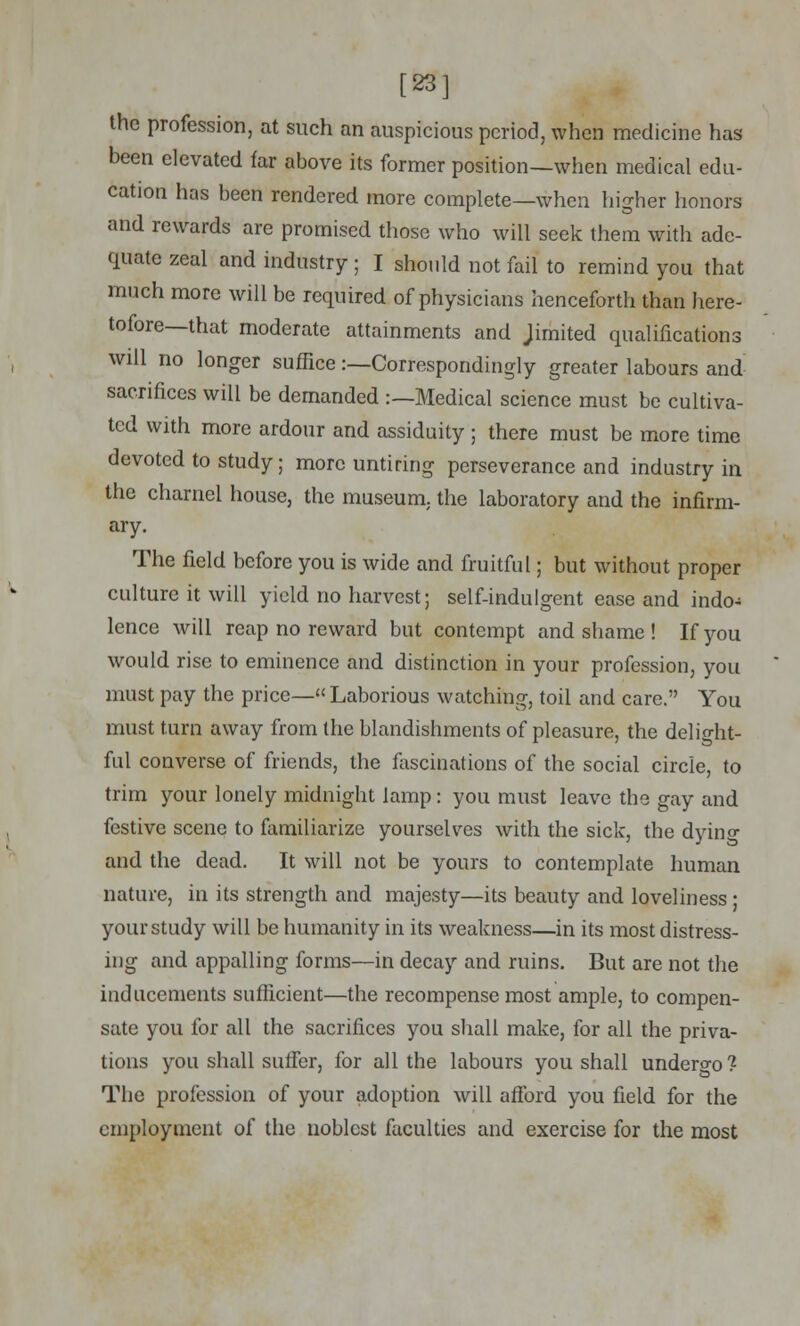 [23] the profession, at such an auspicious period, when medicine has- been elevated far above its former position—when medical edu- cation has been rendered more complete—when higher honors and rewards are promised those who will seek them with ade- quate zeal and industry; I should not fail to remind you that much more will be required of physicians henceforth than here- tofore—that moderate attainments and Jimited qualifications will no longer suffice:—Correspondingly greater labours and sacrifices will be demanded :—Medical science must be cultiva- ted with more ardour and assiduity ; there must be more time devoted to study; more untiring perseverance and industry in the charnel house, the museum, the laboratory and the infirm- ary. The field before you is wide and fruitful; but without proper culture it will yield no harvest; self-indulgent ease and indo- lence will reap no reward but contempt and shame ! If you would rise to eminence and distinction in your profession, you must pay the price— Laborious watching, toil and care. You must turn away from the blandishments of pleasure, the delight- ful converse of friends, the fascinations of the social circle, to trim your lonely midnight lamp: you must leave the gay and festive scene to familiarize yourselves with the sick, the dyino- and the dead. It will not be yours to contemplate human nature, in its strength and majesty—its beauty and loveliness ; your study will be humanity in its weakness—in its most distress- ing and appalling forms—in decay and ruins. But are not the inducements sufficient—the recompense most ample, to compen- sate you for all the sacrifices you shall make, for all the priva- tions you shall suffer, for all the labours you shall undergo? The profession of your adoption will afford you field for the employment of the noblest faculties and exercise for the most
