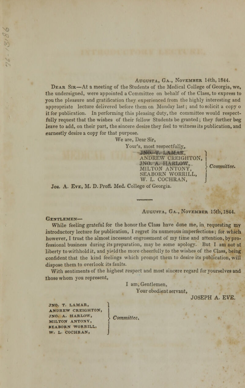 Augusta, Ga., November 14th, 1844. Dear Sir—At a meeting of the Students of the Medical College of Georgia, we, the undersigned, were appointed a Committee on behalf of the Class, to express to you the pleasure and gratification they experienced from the highly interesting and appropriate lecture delivered before them on Monday last; and to solicit a copy o it for publication. In performing this pleasing duty, the committee would respect- fully request that the wishes of their fellow Students be granted; they further beg leave to add, on their part, the sincere desire they feel to witness its publication, and earnestly desire a copy for that purpose. We are, Dear Sir, Your's, most resDectfully, JNO,-T. LAMAR, | ANDREW CREIGHTON, | JNO. A. HARLOW, I - ... MILTON ANTONY, \ ^°'nmutee' SEABORN WORRILL, I W. L. COCHRAN, J Jos. A. Eve, M. D. Proff. Med. College of Georgia. Augusta, Ga., November 15th, 1844. Gentlemen— While feeling grateful for the honor the Class have done me, in requesting my introductory lecture for publication, I regret its numerous imperfections; for which however, I trust the almost incessant engrossment of my time and attention, by pro- fessional business during its preparation, may be some apology. But I am not at liberty to withhold it, and yipldthe more cheerfully to the wishes of the Class, being confident that the kind feelings which prompt them to desire its publication, will dispose them to overlook its faults. With sentiments of the highest respect and most sincere regard for yourselves and those whom you represent, I am, Gentlemen, Your obedient servant, JOSEPH A. EVE. JNO. T. LAMAR, ANDREW CREIGHTON, JNO. A. HARLOW, MILTON ANTONY, •EABORN WORRILL. W. L- COCHRAN, Committee,