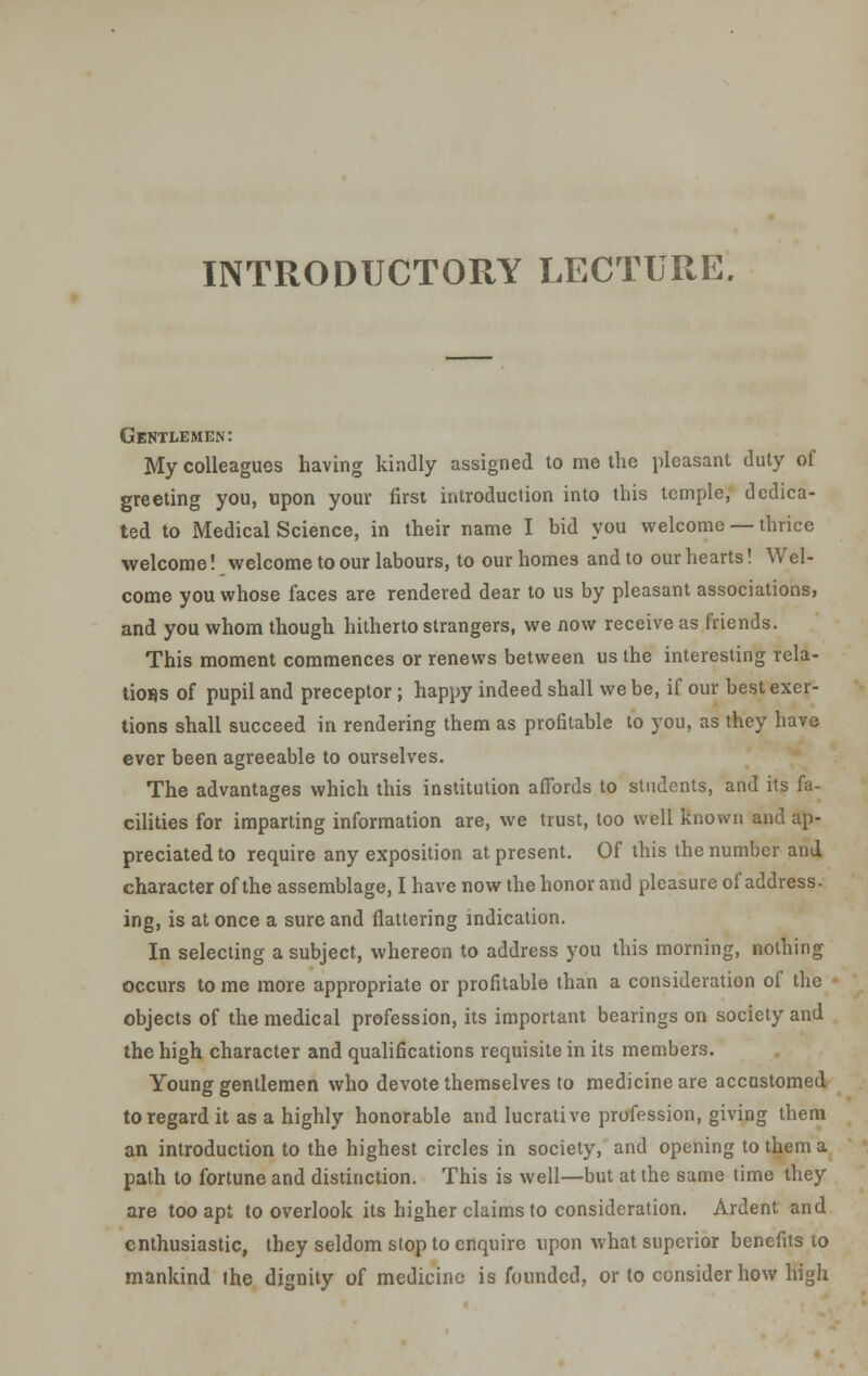 Gentlemen: My colleagues having kindly assigned to me the pleasant duty of greeting you, upon your first introduction into this temple, dedica- ted to Medical Science, in their name I bid you welcome — thrice welcome! welcome to our labours, to our homes and to our hearts! Wel- come you whose faces are rendered dear to us by pleasant associations, and you whom though hitherto strangers, we now receive as friends. This moment commences or renews between us the interesting rela- tions of pupil and preceptor; happy indeed shall we be, if our best exer- tions shall succeed in rendering them as profitable to you, as they have ever been agreeable to ourselves. The advantages which this institution affords to students, and its fa- cilities for imparting information are, we trust, too well known and ap- preciated to require any exposition at present. Of this the number and, character of the assemblage, I have now the honor and pleasure of address- ing, is at once a sure and flattering indication. In selecting a subject, whereon to address you this morning, nothing occurs to me more appropriate or profitable than a consideration of the objects of the medical profession, its important bearings on society and the high character and qualifications requisite in its members. Young gentlemen who devote themselves to medicine are accustomed to regard it as a highly honorable and lucrative profession, giving them an introduction to the highest circles in society, and opening to them a path to fortune and distinction. This is well—but at the same time they are too apt to overlook its higher claims to consideration. Ardent and enthusiastic, they seldom stop to enquire upon what superior benefits to mankind the dignity of medicine is founded, or to consider how high