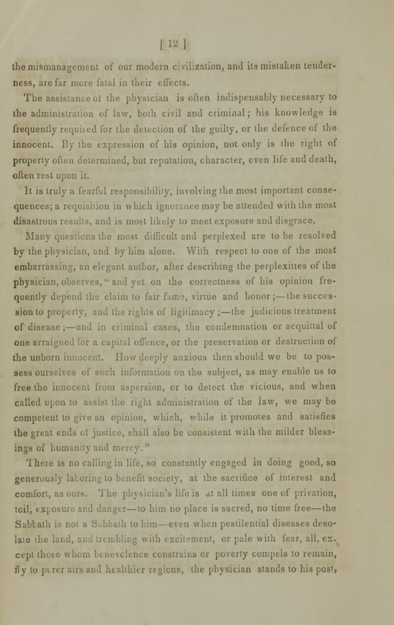 the mismanagement of our modern civilization, and its mistaken tender- ness, are far more fatal in their effects. The assistance ot the physician is often indispensably necessary to the administration of law, both civil and criminal; his knowledge is frequently requiied for the detection of the guilty, or the defence of the innocent. By the expression of his opinion, not only is the right of property often determined, but reputation, character, even life and death, often rest upon it. It is truly a fearful responsibility, involving the most important conse- quences^ requisition in which ignorance may be attended with the most disastrous results, and is most likely to meet exposure and disgrace. Many questions the most difficult and perplexed are to be resolved by the physician, and by him alone. With respect to one of the most embarrassing, an elegant author, after describing the perplexities of the physician, observes, and yet on the correctness of his opinion fre- quently depend the claim to fair fame, virtue and honor;—the succes- sion to property, and the rights of ligitimacy ;—the judicious treatment of disease ;—and in criminal cases, the condemnation or acquittal of one arraigned for a capital offence, or the preservation or destruction of the unborn innocent. How deeply anxious then should we be to pos- sess ourselves of such information on the subject, as may enable us to free the innocent from aspersion, or to detect the vicious, and when called upon to assist the right administration of the law, we may be competent to give an opinion, which, while it promotes and satisfies the great ends ot justice, shall also be consistent with the milder bless- ings of humanity and mercy.  There is no calling in life, so constantly engaged in doing good, so generously laboring to benefit society, at the sacrifice of interest and comfort, as ours. The physician's life is at all times one of privation, toil, exposure and danger—to him no place is sacred, no time free—the Sabtath is not a Sabbath to him—even when pestilential diseases deso- late the land, and trembling with excitement, or pale with fear, all, ex- cept those whom benevolence constrains or poverty compels to remain, fly to purer airs and healthier regions, the physician stands to his post,