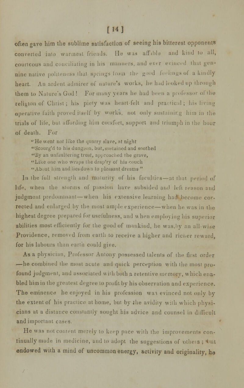 [14] often gave him the sublime satisfaction of seeing his bitterest opponents converted into warmest friends. He was affible and kind to all, courteous and conciliating in his manners, and ever evinced lhal gen- uine native politeness that springs from ill' «i,l|d feidinjjsol a kindly heart. An ardent admirer of nature's works, lie bad looked up through them to Nature's God ! For many years he hud been a professor ol the religion of Christ; his piety was heartfelt and practical; bis I operative faith proved itself by works, not only sustaining him in the trials of life, but affording him comfort, support and triumph in the hour of death. For ,rHe went not like the quarry slave, at night Scourg'd to his dungeon, but,sustained and soothed l>y an unfaulteringtrust, approached the grave, Like one who wraps thedrap'ry of his '.-ouch About him and lies down to pleasant dreams  In the lull strength and maturity of his faculties — at that peri life, when the storms of passion have subsided and left reason and judgment predominant—when his extensive learning had become cor- rected and enlarged by the most ample experience — when he was in the highest degree prepared for usefulness, and w hen employing his superior abilities most efficiently for the good of mankind, he was,by an all-wise Providence, removed from earth to receive a higher and richer reward, for his labours than earth could give. Asa physician, Professor Antony possessed talents of the first order —he combined lhe most acute and quick perception with llie most pro- found judgment, and associated with both a retentive memory, which ena- bled him in the greatest degree to profit by his observation and experience. The eminence he enjoyed in his profession >v;n evinced not only by the extent of his practice at home, but by lhe avidity with which physi- cians at a distance constantly sought his advice and counsel in difficult and important cases. He was not content merely to keep pace with the improvements con- tinually made in medicine, and to adopt the suggestions of olheis ; «but endowed with a mind of uncommon energy, activity and originality, ho