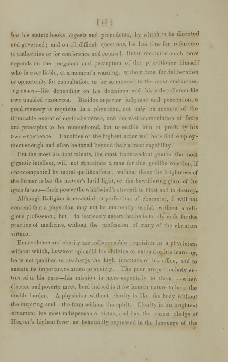 Jiars his statute books, digests and precedents, by which to be directed and governed ; and on all difficult questions, he has time for reference to authorities or for conference and counsel. But in medicine much more depends on the judgment and perception of the practitioner himself who is ever liable, at a moment's warning, without time for deliberation or opportunity for consultation, to be summoned to the most embarrass- ng cases—life depending on his decisions and his sole reliance his own unaided resources. Besides superior judgment and perception, a good memory is requisite in a physician, not only on account of the illimitable extent of medical science, and the vast accumulation of facts and principles to be remembered, but to enable him to profit by his own experience. Faculties of the highest order will here find employ- ment enough and often be taxed beyond their utmost capability. But the most brilliant talents, the most transcendant genius, the most gigantic intellect, will not capacitate a man for this godlike vocation, if unaccompanied bv moral qualifications : without these the brightness of the former is but the meteor's lurid light, or the bewildering glare of the ignis fatuus—their power the whirlwind's strength to blast and to destroy. Although Religion is essential to perfection of character, I will not contend that a physician may not be eminently useful, without a reli- gious profession ; but I do fearlessly assert that he is totally unfit for the practice of medicine, without the profession of many of the christian virtues. Benevolence and charity are indlsncmsable requisites in a physician, without which, however splendid bis abilities or extensive bis learning he is not qualified to discharge the high functions of bis office, and to sustain its important relations to society. The poor are particularly en- trusted to his care—his mission is more especially to them;-—when disease and poverty meet, hard indeed is it for human nature to bear the double burden. A physician without charity is like the body without the inspiring soul —the form without the spirit. Charity is his brightest ornament, his most indispensable -'irtue, and has the surest pledge of Heaven's highest favor, as beautifully expressed in the language of the