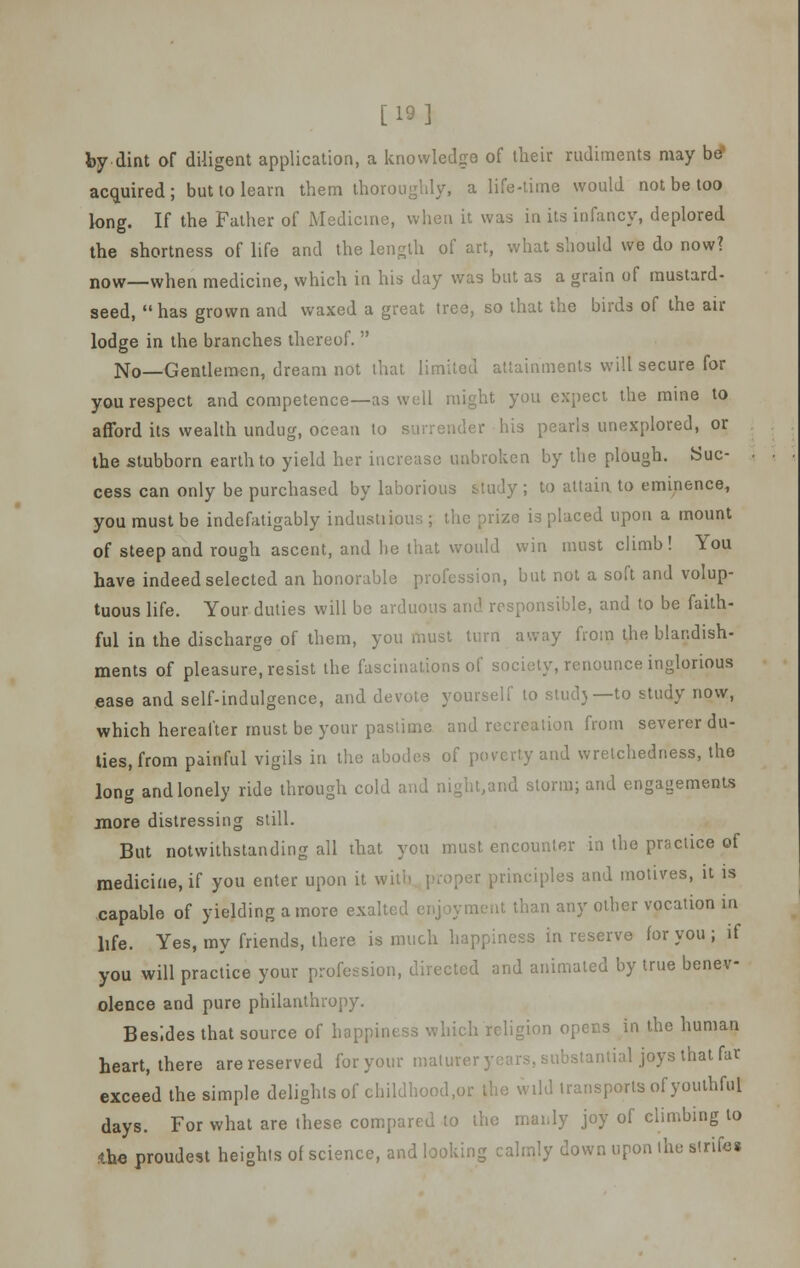 [19] by dint of diligent application, a knowledge of their rudiments may be* acquired; but to learn them thoroughly, a life-time would not be too long. If the Father of Medicine, when it was in its infancy, deplored the shortness of life and the length of art, what should we do now? now—when medicine, which in his day was but as a grain of mustard- seed,  has grown and waxed a great tree, so that the birds of the air lodge in the branches thereof.  No—Gentlemen, dream not that limited attainments will secure for you respect and competence—as well might you expect the mine to afford its wealth undug, ocean to surrender his pearls unexplored, or the stubborn earth to yield her increase unbroken by the plough. Suc- cess can only be purchased by laborious Study ; to attain to eminence, you must be indefatigably industiious ; the prize is placed upon a mount of steep and rough ascent, and he that would win must climb! You have indeed selected an honorable profession, but not a soft and volup- tuous life. Your duties will be arduous and responsible, and to be faith- ful in the discharge of them, you must turn away from the blandish- ments of pleasure, resist the fascinations of society, renounce inglorious ease and self-indulgence, and devote yourself to stud)—to study now, which hereafter must be your pastime and recreation from severer du- ties, from painful vigils in the abodes of poverty and wretchedness, the long and lonely ride through cold and night,and storm; and engagements more distressing still. But notwithstanding all that you must encounter in the practice of medicine, if you enter upon it with proper principles and motives, it is capable of yielding a more exalted enjoyment than any other vocation in life. Yes, my friends, there is much happiness in reserve for you ; if you will practice your profession, directed and animated by true benev- olence and pure philanthropy. Besides that source of happiness which religion opens in the human heart, there are reserved for your maturer years, substantial joys that fat exceed the simple delights of childhood.or the wild transports of youthful days. For what are these compared to the manly joy of climbing to iho proudest heights of science, and looking calmly down upon the strife*