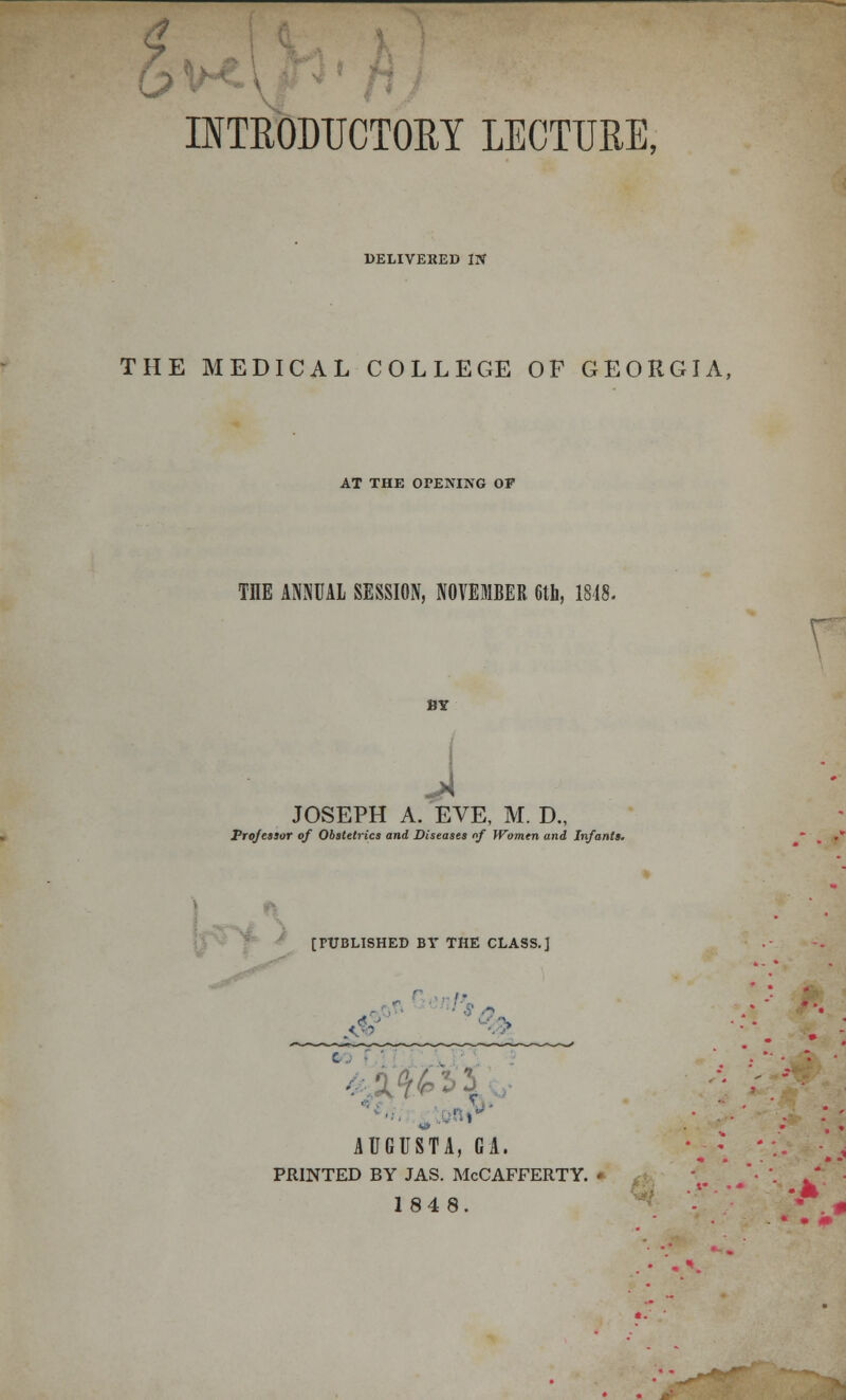 INTRODUCTORY LECTURE, DELIVERED IN THE MEDICAL COLLEGE OF GEORGIA, AT THE OPENING OP TIIE ANNUAL SESSION, NOVEMBER 6th, 1818. BY J JOSEPH A. EVE, M. D., Professor of Obstetrics and Diseases of Women and Infants. [PUBLISHED BV THE CLASS.] 4 i > ''■. ■ :-: ... ■ AUGUSTA, GA. PRINTED BY JAS. McCAFFERTY. * 1848.