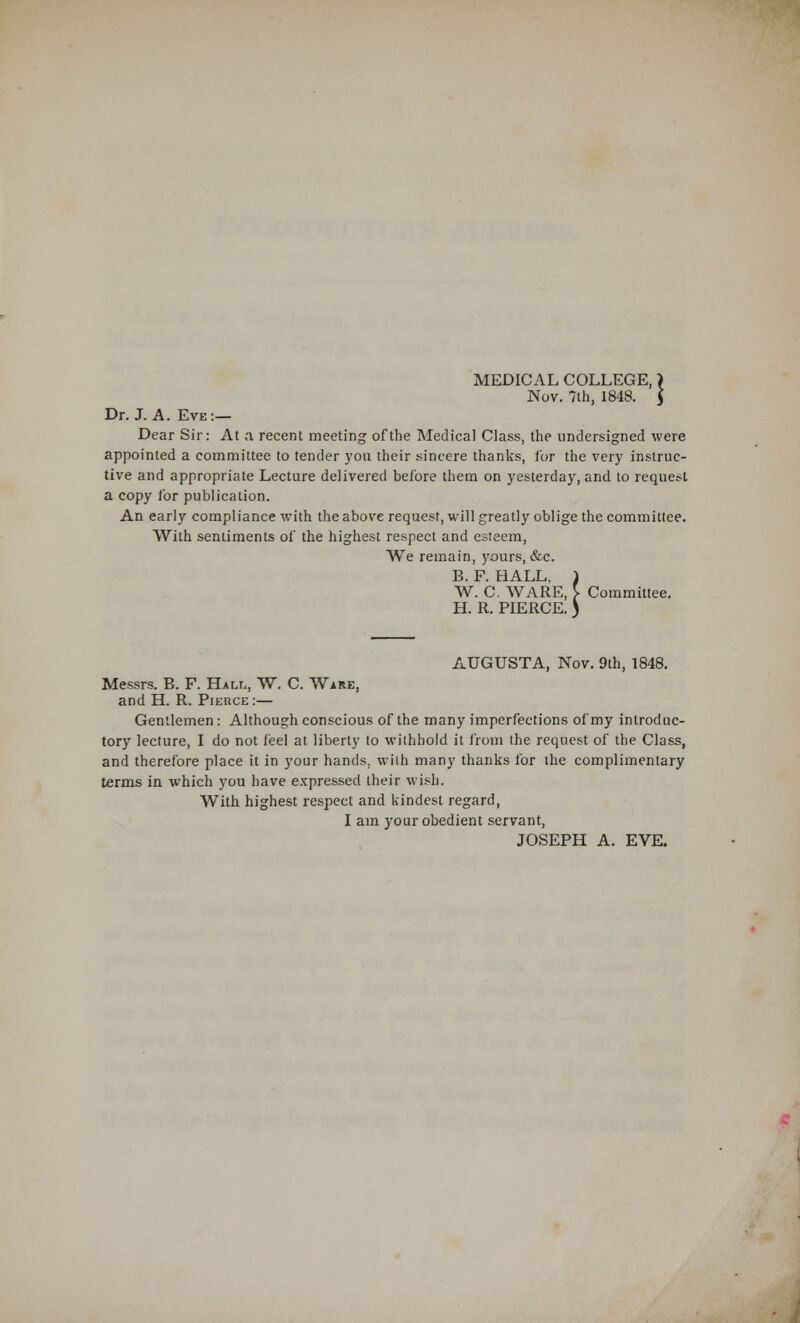 MEDICAL COLLEGE,\ Nov. 7th, 1848. $ Dr. J. A. Eve:— Dear Sir: At a recent meeting of the Medical Class, the undersigned were appointed a committee to tender you their sincere thanks, for the very instruc- tive and appropriate Lecture delivered before them on yesterday, and to request a copy for publication. An early compliance with the above request, will greatly oblige the committee. With sentiments of the highest respect and esteem, We remain, yours, &c. B. F. HALL, 4 W. C. WARE, )■ Committee. H. R. PIERCE. AUGUSTA, Nov. 9th, 1848. Messrs. B. F. Hall, W. C. Wire, and H. R. Pierce:— Gentlemen: Although conscious of the many imperfections of my introduc- tory lecture, I do not feel at liberty to withhold it from the request of the Class, and therefore place it in your hands, with many thanks for the complimentary terms in which you have expressed their wish. With highest respect and kindest regard, I am your obedient servant, JOSEPH A. EVE.