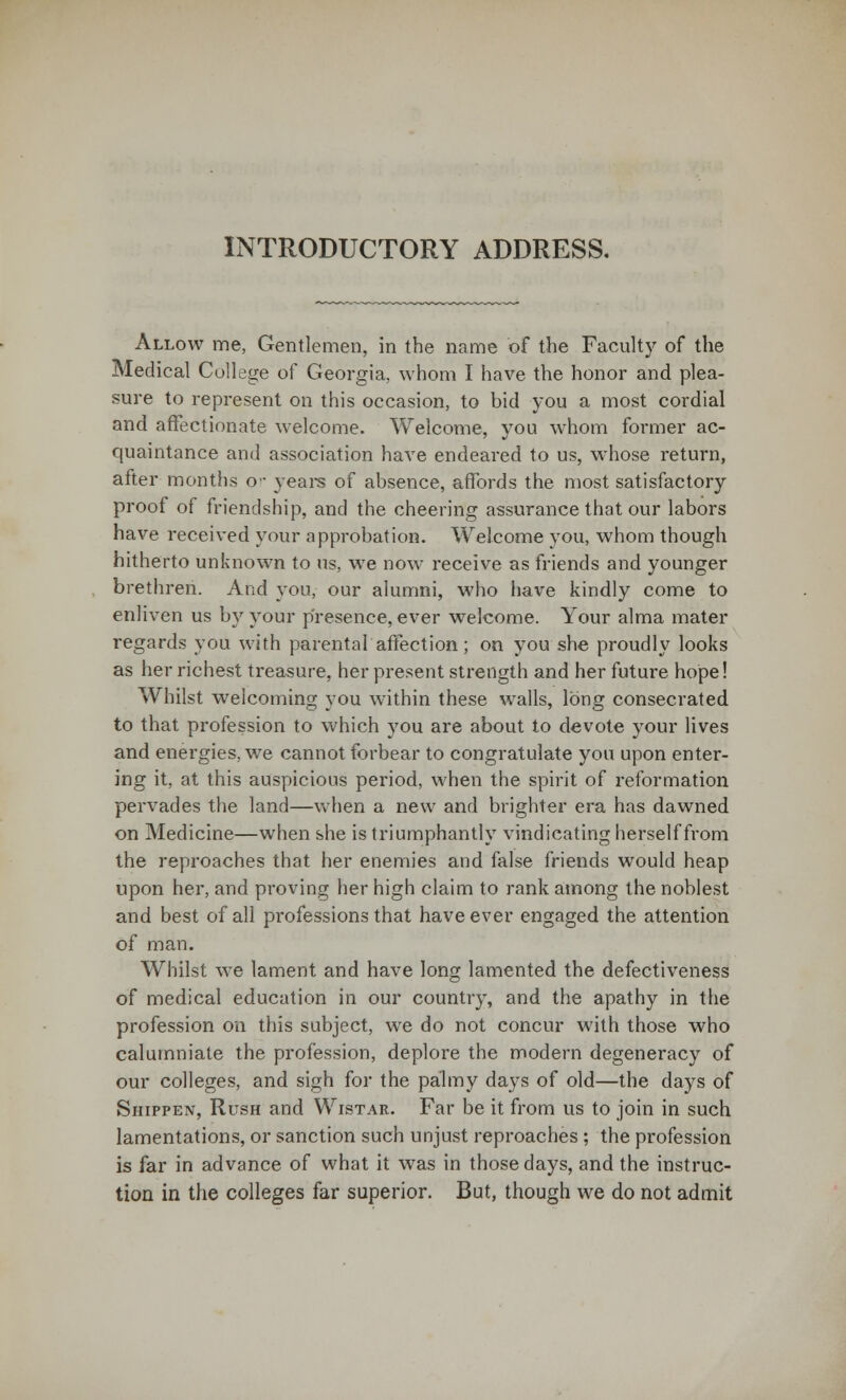 INTRODUCTORY ADDRESS. Allow me, Gentlemen, in the name of the Faculty of the Medical College of Georgia, whom I have the honor and plea- sure to represent on this occasion, to bid you a most cordial and affectionate welcome. Welcome, you whom former ac- quaintance and association have endeared to us, whose return, after months or years of absence, affords the most satisfactory proof of friendship, and the cheering assurance that our labors have received your approbation. Welcome you, whom though hitherto unknown to us, we now receive as friends and younger brethren. And you, our alumni, who have kindly come to enliven us by your presence, ever welcome. Your alma mater regards you with parental affection ; on you she proudly looks as her richest tx'easure, her present strength and her future hope! Whilst welcoming you within these walls, long consecrated to that profession to which you are about to devote your lives and energies, we cannot forbear to congratulate you upon enter- ing it, at this auspicious period, when the spirit of reformation pervades the land—when a new and brighter era has dawned on Medicine—when she is triumphantly vindicating herself from the reproaches that her enemies and false friends would heap upon her, and proving her high claim to rank among the noblest and best of all professions that have ever engaged the attention of man. Whilst we lament and have long lamented the defectiveness of medical education in our country, and the apathy in the profession on this subject, we do not concur with those who calumniate the profession, deplore the modern degeneracy of our colleges, and sigh for the palmy days of old—the days of Shippen, Rush and Wistar. Far be it from us to join in such lamentations, or sanction such unjust reproaches; the profession is far in advance of what it was in those days, and the instruc- tion in the colleges far superior. But, though we do not admit