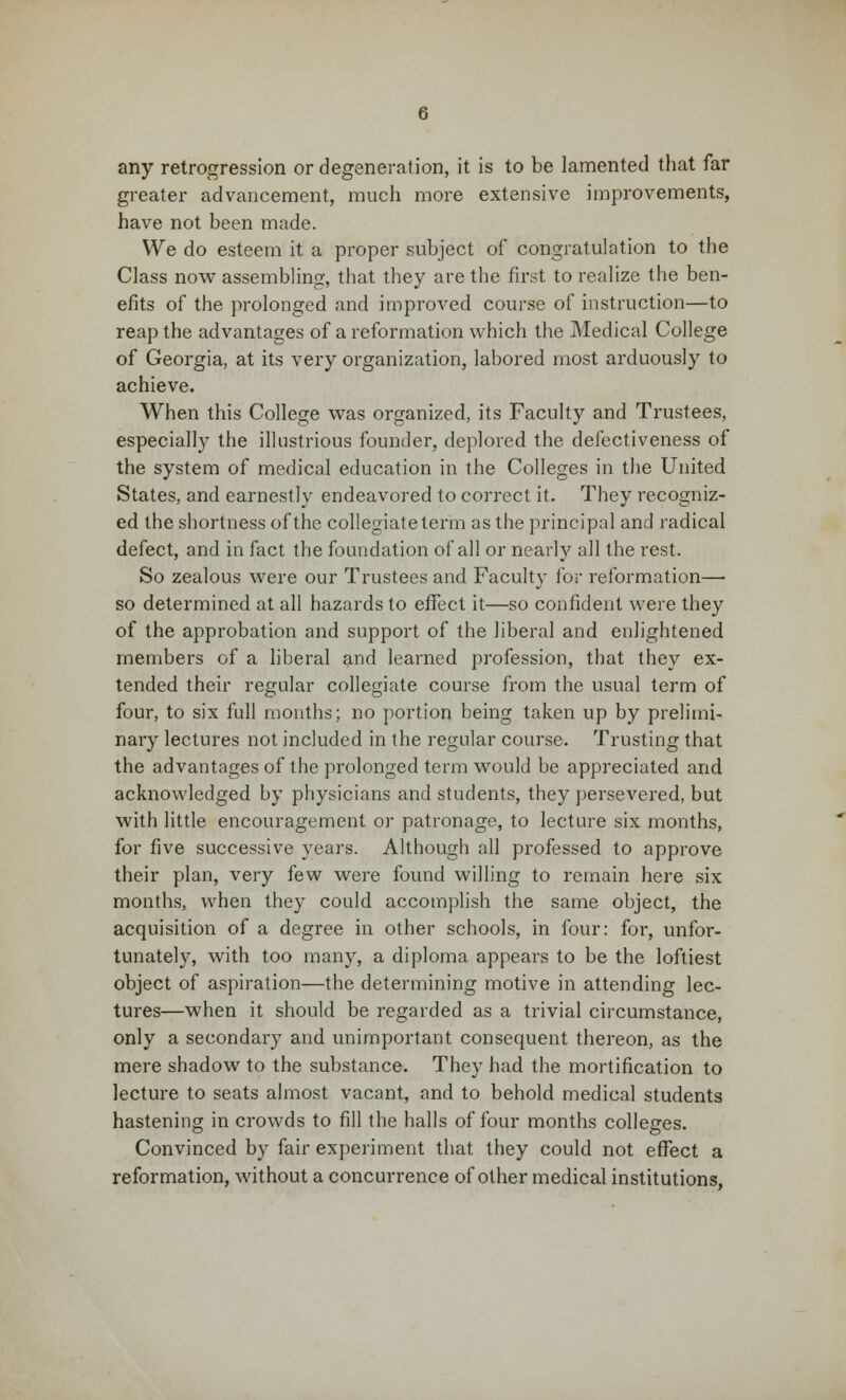 any retrogression or degeneration, it is to be lamented that far greater advancement, much more extensive improvements, have not been made. We do esteem it a proper subject of congratulation to the Class now assembling, that they are the first to realize the ben- efits of the prolonged and improved course of instruction—to reap the advantages of a reformation which the Medical College of Georgia, at its very organization, labored most arduously to achieve. When this College was organized, its Faculty and Trustees, especially the illustrious founder, deplored the defectiveness of the system of medical education in the Colleges in the United States, and earnestly endeavored to correct it. They recogniz- ed the shortness of the collegiate term as the principal and radical defect, and in fact the foundation of all or nearly all the rest. So zealous were our Trustees and Faculty for reformation—■ so determined at all hazards to effect it—so confident were they of the approbation and support of the liberal and enlightened members of a liberal and learned profession, that they ex- tended their regular collegiate course from the usual term of four, to six full months; no portion being taken up by prelimi- nary lectures not included in the regular course. Trusting that the advantages of the prolonged term would be appreciated and acknowledged by physicians and students, they persevered, but with little encouragement or patronage, to lecture six months, for five successive years. Although all professed to approve their plan, very few were found willing to remain here six months, when they could accomplish the same object, the acquisition of a degree in other schools, in four: for, unfor- tunately, with too many, a diploma appears to be the loftiest object of aspiration—the determining motive in attending lec- tures—when it should be regarded as a trivial circumstance, only a secondary and unimportant consequent thereon, as the mere shadow to the substance. They had the mortification to lecture to seats almost vacant, and to behold medical students hastening in crowds to fill the halls of four months colleges. Convinced by fair experiment that they could not effect a reformation, without a concurrence of other medical institutions,