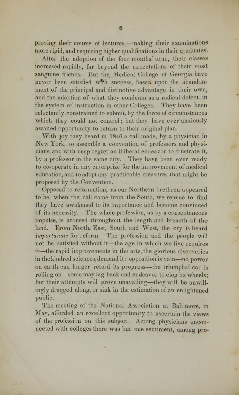 proving their course of lectures,—making their examinations more rigid, and requiring higher qualifications in their graduates. After the adoption of the four months' term, their classes increased rapidly, far beyond the expectations of their most sanguine friends. But the Medical College of Georgia have never been satisfied wffh success, based upon the abandon- ment of the principal and distinctive advantage in their own, and the adoption of what they condemn as a radical defect in the system of instruction in other Colleges. They have been reluctantly constrained to submit, by the force of circumstances which they could not control; but they have ever anxiously awaited opportunity to return to their original plan. With joy they heard in 1846 a call made, by a physician in New York, to assemble a convention of professors and physi- cians, and with deep regret an illiberal endeavor to frustrate it, by a professor in the same city. They have been ever ready to co-operate in any enterprize for the improvement of medical education, and to adopt any practicable measures that might be proposed by the Convention. Opposed to reformation, as our Northern brethren appeared to be, when the call came from the South, we rejoice to find they have awakened to its importance and become convinced of its necessity. The whole profession, as by a consentaneous impulse, is aroused throughout the length and breadth of the land. From North, East, South and West, the cry is heard importunate for reform. The profession and the people will not be satisfied without it—the age in which we live requires- it—the rapid improvements in the arts, the glorious discoveries in the kindred sciences, demand it: opposition is vain—no power on earth can longer retard its progress—the triumphal car is rolling on—some may lag back and endeavor to clog its wheels; but their attempts will prove unavailing—they will be unwill- ingly dragged along, or sink in the estimation of an enlightened public. The meeting of the National Association at Baltimore, in May, afforded an excellent opportunity to ascertain the views of the profession on this subject. Among physicians uncon- nected with colleges there was but one sentiment, among pro-