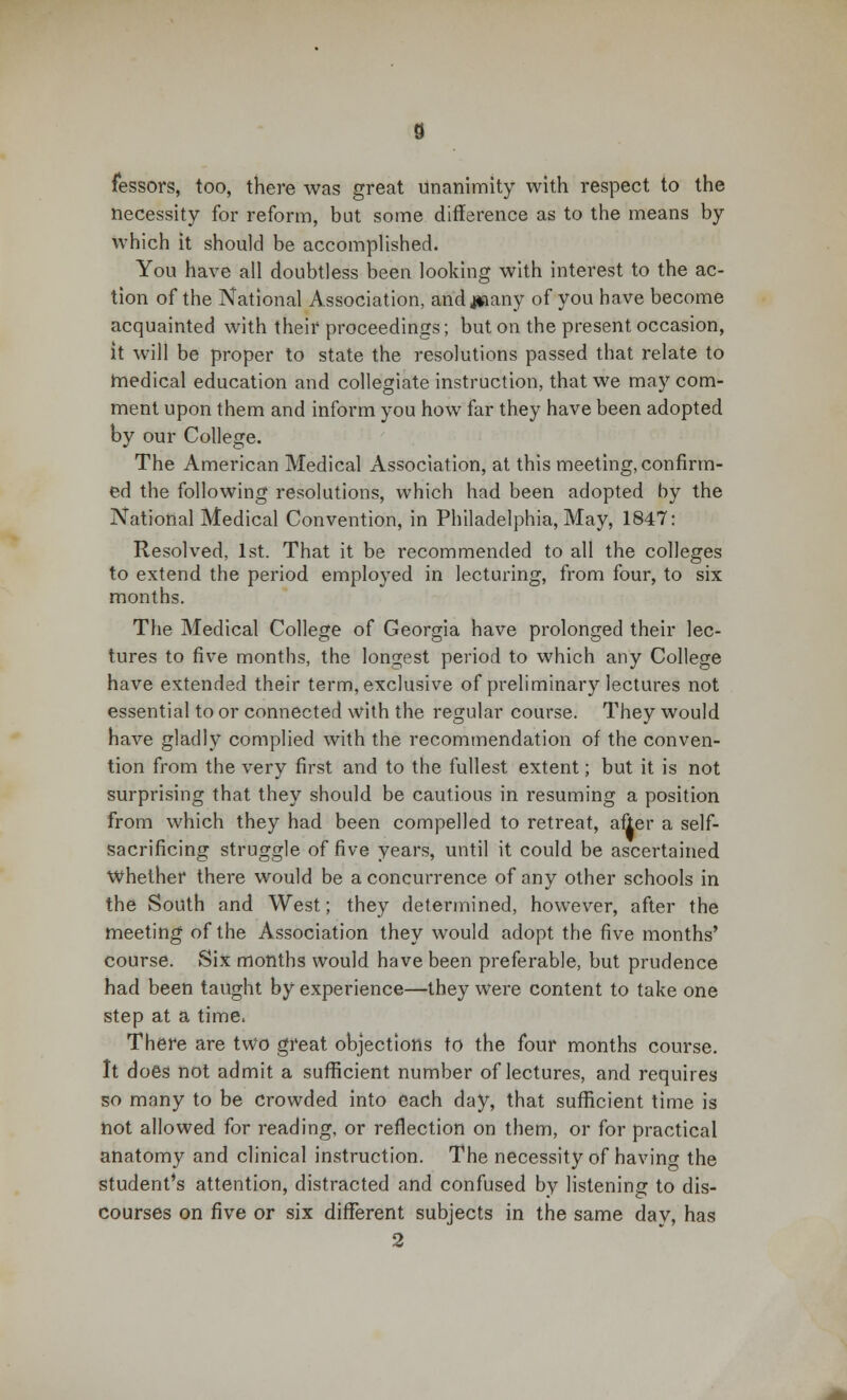 fessors, too, there was great unanimity with respect to the necessity for reform, but some difference as to the means by which it should be accomplished. You have all doubtless been looking with interest to the ac- tion of the National Association, andjaaany of you have become acquainted with their proceedings; but on the present occasion, it will be proper to state the resolutions passed that relate to medical education and collegiate instruction, that we may com- ment upon them and inform you how far they have been adopted by our College. The American Medical Association, at this meeting, confirm- ed the following resolutions, which had been adopted by the National Medical Convention, in Philadelphia, May, 1847: Resolved, 1st. That it be recommended to all the colleges to extend the period employed in lecturing, from four, to six months. The Medical College of Georgia have prolonged their lec- tures to five months, the longest period to which any College have extended their term, exclusive of preliminary lectures not essential to or connected with the regular course. They would have gladly complied with the recommendation of the conven- tion from the very first and to the fullest extent; but it is not surprising that they should be cautious in resuming a position from which they had been compelled to retreat, after a self- sacrificing struggle of five years, until it could be ascertained whether there would be a concurrence of any other schools in the South and West; they determined, however, after the meeting of the Association they would adopt the five months' course. Six months would have been preferable, but prudence had been taught by experience—they were content to take one step at a time. There are two great objections to the four months course. It does not admit a sufficient number of lectures, and requires so many to be crowded into each day, that sufficient time is not allowed for reading, or reflection on them, or for practical anatomy and clinical instruction. The necessity of havino- the student's attention, distracted and confused by listening to dis- courses on five or six different subjects in the same dav, has 2