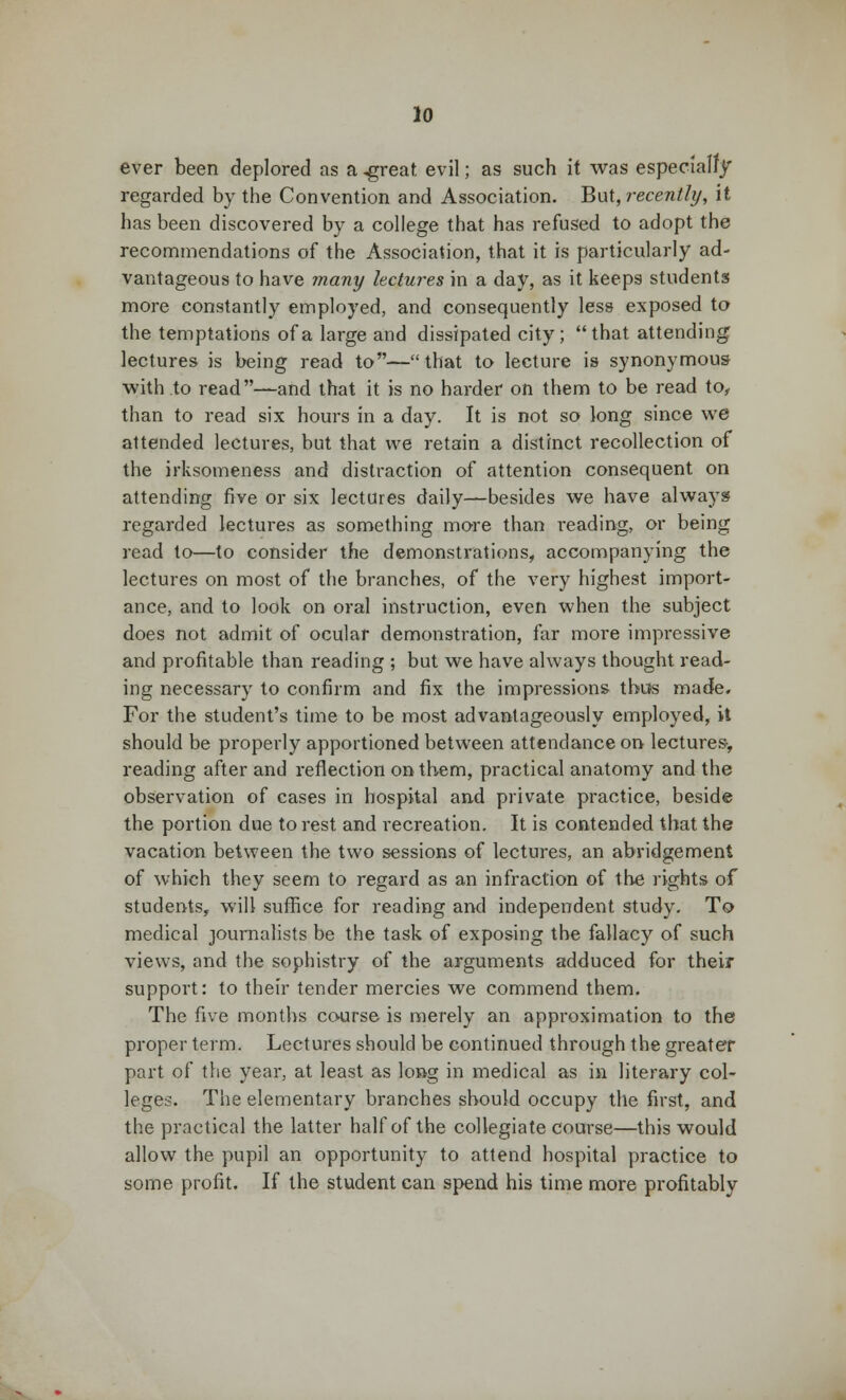 ever been deplored as a .great evil; as such it was especially regarded by the Convention and Association. But, recently, it has been discovered by a college that has refused to adopt the recommendations of the Association, that it is particularly ad- vantageous to have many lectures in a day, as it keeps students more constantly employed, and consequently less exposed to the temptations of a large and dissipated city; that attending lectures is being read to—that to lecture is synonymous- with to read—and that it is no harder on them to be read to, than to read six hours in a day. It is not so long since we attended lectures, but that we retain a distinct recollection of the irksomeness and distraction of attention consequent on attending five or six lectures daily—besides we have always regarded lectures as something more than reading, or being read to—to consider the demonstrations, accompanying the lectures on most of the branches, of the very highest import- ance, and to look on oral instruction, even when the subject does not admit of ocular demonstration, far more impressive and profitable than reading ; but we have always thought read- ing necessary to confirm and fix the impressions thus made. For the student's time to be most advantageously employed, it should be properly apportioned between attendance on lectures-, reading after and reflection on tbem, practical anatomy and the observation of cases in hospital and private practice, beside the portion due to rest and recreation. It is contended that the vacation between the two sessions of lectures, an abridgement of which they seem to regard as an infraction of the rights of students, will suffice for reading and independent study. To medical journalists be the task of exposing the fallacy of such views, and the sophistry of the arguments adduced for their support: to their tender mercies we commend them. The five months course is merely an approximation to the proper term. Lectures should be continued through the greater part of the year, at least as long in medical as in literary col- leges. The elementary branches should occupy the first, and the practical the latter half of the collegiate course—this would allow the pupil an opportunity to attend hospital practice to some profit. If the student can spend his time more profitably