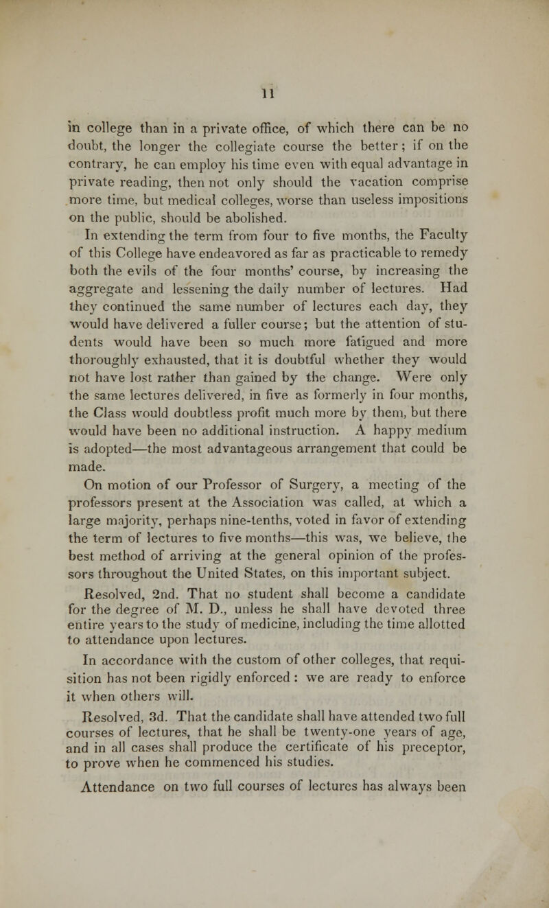 in college than in a private office, of which there can be no doubt, the longer the collegiate course the better; if on the contrary, he can employ his time even with equal advantage in private reading, then not only should the vacation comprise more time, but medical colleges, worse than useless impositions on the public, should be abolished. In extending the term from four to five months, the Faculty of this College have endeavored as far as practicable to remedy both the evils of the four months' course, by increasing the aggregate and lessening the daily number of lectures. Had they continued the same number of lectures each day, they would have delivered a fuller course; but the attention of stu- dents would have been so much more fatigued and more thoroughly exhausted, that it is doubtful whether they would not have lost rather than gained by the change. Were only the same lectures delivered, in five as formerly in four months, the Class would doubtless profit much more by them, but there would have been no additional instruction. A happy medium is adopted—the most advantageous arrangement that could be made. On motion of our Professor of Surgery, a meeting of the professors present at the Association was called, at which a large majority, perhaps nine-tenths, voted in favor of extending the term of lectures to five months—this was, we believe, the best method of arriving at the general opinion of the profes- sors throughout the United States, on this important subject. Resolved, 2nd. That no student shall become a candidate for the degree of M. D., unless he shall have devoted three entire years to the study of medicine, including the time allotted to attendance upon lectures. In accordance with the custom of other colleges, that requi- sition has not been rigidly enforced : we are ready to enforce it when others will. Resolved, 3d. That the candidate shall have attended two full courses of lectures, that he shall be twenty-one years of age, and in all cases shall produce the certificate of his preceptor, to prove when he commenced his studies. Attendance on two full courses of lectures has always been