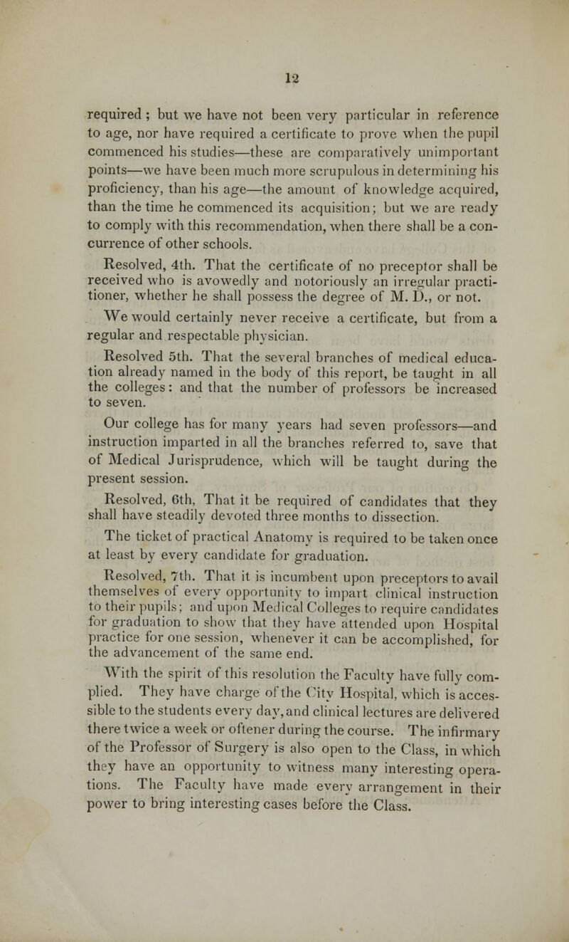 required ; but we have not been very particular in reference to age, nor have required a certificate to prove when the pupil commenced his studies—these are comparatively unimportant points—we have been much more scrupulous in determining his proficiency, than his age—the amount of knowledge acquired, than the time he commenced its acquisition; but we are ready to comply with this recommendation, when there shall be a con- currence of other schools. Resolved, 4th. That the certificate of no preceptor shall be received who is avowedly and notoriously an irregular practi- tioner, whether he shall possess the degree of M. D., or not. We would certainly never receive a certificate, but from a regular and respectable physician. Resolved 5th. That the several branches of medical educa- tion already named in the body of this report, be taught in all the colleges: and that the number of professors be increased to seven. Our college has for many years had seven professors—and instruction imparted in all the branches referred to, save that of Medical Jurisprudence, which will be taught during the present session. Resolved, 6th, That it be required of candidates that they shall have steadily devoted three months to dissection. The ticket of practical Anatomy is required to be taken once at least by every candidate for graduation. Resolved, 7th. That it is incumbent upon preceptors to avail themselves of every opportunity to impart clinical instruction to their pupils; and upon Medical Colleges to require candidates for graduation to show that they have attended upon Hospital practice for one session, whenever it can be accomplished, for the advancement of the same end. With the spirit of this resolution the Faculty have fully com- plied. They have charge of the City Hospital, which is acces- sible to the students every day, and clinical lectures are delivered there twice a week or oftener during the course. The infirmary of the Professor of Surgery is also open to the Class, in which they have an opportunity to witness many interesting opera- tions. The Faculty have made every arrangement in their power to bring interesting cases before the Class.