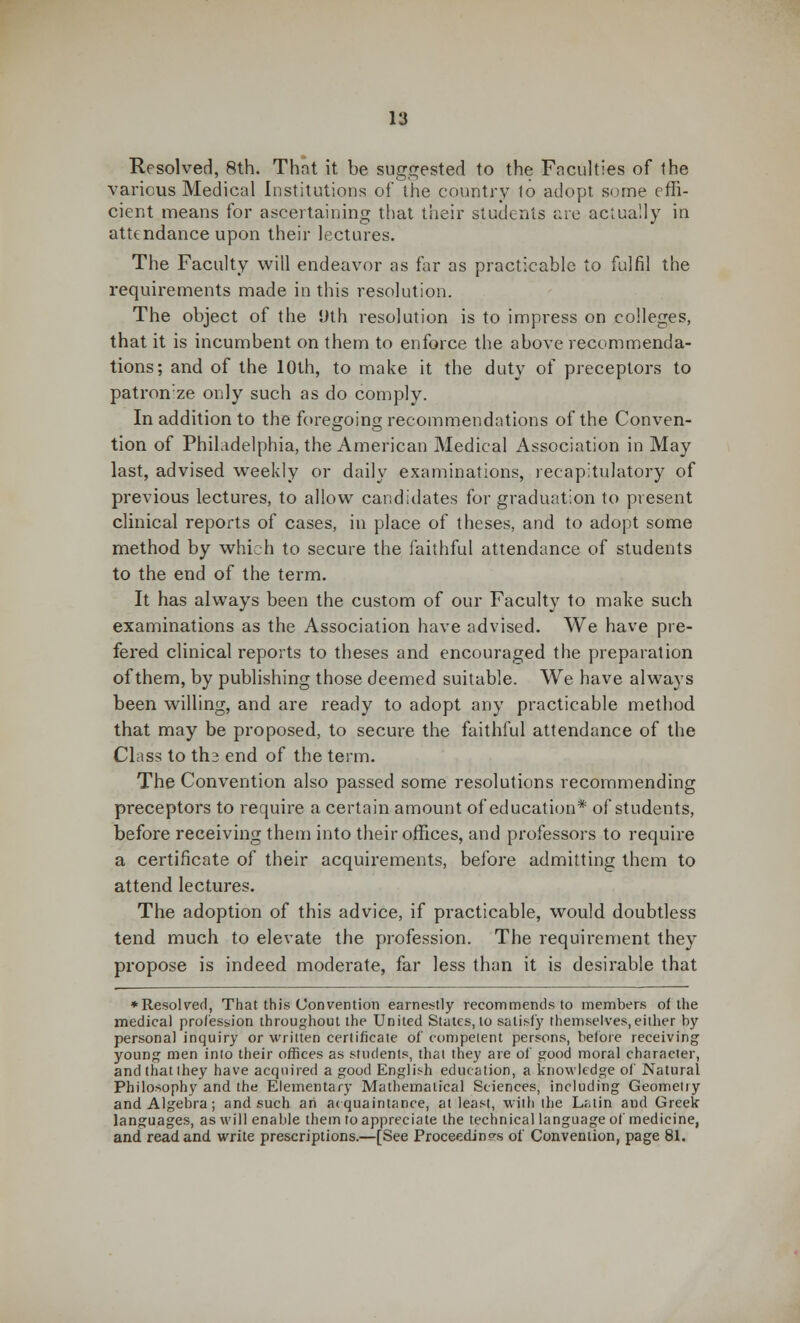 Resolved, 8th. That it be suggested to the Faculties of the various Medical Institutions of the country 1o adopt, some effi- cient means for ascertaining that their students arc actually in attendance upon their lectures. The Faculty will endeavor as far as practicable to fulfil the requirements made in this resolution. The object of the Uth resolution is to impress on colleges, that it is incumbent on them to enforce the above recommenda- tions; and of the 10th, to make it the duty of preceptors to patronze only such as do comply. In addition to the foregoing recommendations of the Conven- tion of Philadelphia, the American Medical Association in May last, advised weekly or daily examinations, recapitulatory of previous lectures, to allow candidates for graduation to present clinical reports of cases, in place of theses, and to adopt some method by which to secure the faithful attendance of students to the end of the term. It has always been the custom of our Faculty to make such examinations as the Association have advised. We have pre- fered clinical reports to theses and encouraged the preparation of them, by publishing those deemed suitable. We have always been willing, and are ready to adopt any practicable method that may be proposed, to secure the faithful attendance of the Class to th3 end of the term. The Convention also passed some resolutions recommending preceptors to require a certain amount of education* of students, before receiving them into their offices, and professors to require a certificate of their acquirements, before admitting them to attend lectures. The adoption of this advice, if practicable, would doubtless tend much to elevate the profession. The requirement they propose is indeed moderate, far less than it is desirable that ♦ Resolved, That this Convention earnestly recommends to members of the medical profession throughout the United States, to satisfy themselves,either by personal inquiry or written certificate of competent persons, before receiving young men into their offices as students, that they are of good moral character, and that they have acquired a good English education, a knowledge of Natural Philosophy and the Elementary Mathematical Sciences, including Geometry and Algebra; and such an acquaintance, at least, with the L;.tin and Greek languages, as will enable them to appreciate the technical language of medicine, and read and write prescriptions.—[See Proceedings of Convention, page 81.