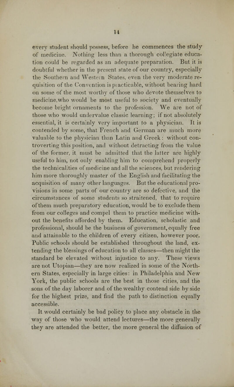 every student should possess, before he commences the study of medicine. Nothing less than a thorough collegiate educa- tion could be regarded as an adequate preparation. But it is doubtful whether in the present state of our country, especially the Southern and Western States, even the very moderate re- quisition of the Convention is pi acticable, without bearing hard on some of the most worthy of those who devote themselves to medicine,who would be most useful to society and eventually become bright ornaments to the profession. We are not of those who would undervalue classic learning; if not absolutely essential, it is certainly very important to a physician. It is contended by some, that French and German are much more valuable to the physician than Latin and Greek: without con- troverting this position, and without detracting from the value of the former, it must be admitted that the latter are highly useful to him, not only enabling him to comprehend properly the technicalities of medicine and all the sciences, but rendering him more thoroughly master of the English and facilitating the acquisition of many other languages. But the educational pro- visions in some parts of our country are so defective, and the circumstances of some students so straitened, that to require of them much preparatory education, would be to exclude them from our colleges and compel them to practice medicine with- out the benefits afforded by them. Education, scholastic and professional, should be the business of government, equally free and attainable to the children of every citizen, however poor. Public schools should be established throughout the land, ex- tending the blessings of education to all classes—then might the standard be elevated without injustice to any. These views are not Utopian—they are now realized in some of the North- ern States, especially in large cities: in Philadelphia and New York, the public schools are the best in those cities, and the sons of the day laborer and of the wealthy contend side by side for the highest prize, and find the path to distinction equally accessible. It would certainly be bad policy to place any obstacle in the way of those who would attend lectures—the more generally they are attended the better, the more general the diffusion of