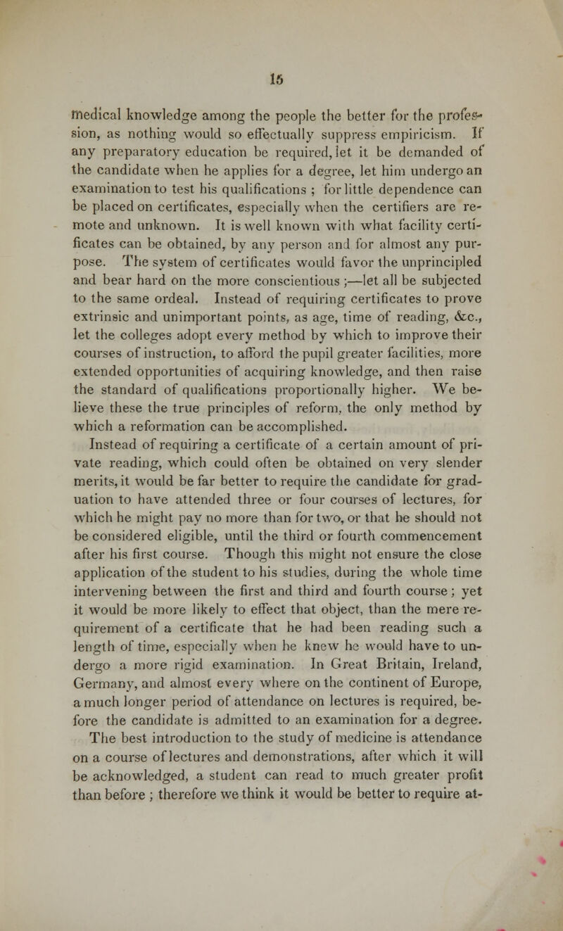 medical knowledge among the people the better for the profes- sion, as nothing would so effectually suppress empiricism. If any preparatory education be required, let it be demanded of the candidate when he applies for a degree, let him undergo an examination to test his qualifications ; for little dependence can be placed on certificates, especially when the certifiers are re- mote and unknown. It is well known with what facility certi- ficates can be obtained, by any person and for almost any pur- pose. The system of certificates would favor the unprincipled and bear hard on the more conscientious ;—let all be subjected to the same ordeal. Instead of requiring certificates to prove extrinsic and unimportant points, as age, time of reading, &c, let the colleges adopt every method by which to improve their courses of instruction, to afford the pupil greater facilities, more extended opportunities of acquiring knowledge, and then raise the standard of qualifications proportionally higher. We be- lieve these the true principles of reform, the only method by which a reformation can be accomplished. Instead of requiring a certificate of a certain amount of pri- vate reading, which could often be obtained on very slender merits, it would be far better to require the candidate for grad- uation to have attended three or four courses of lectures, for which he might pay no more than for two, or that he should not be considered eligible, until the third or fourth commencement after his first course. Though this might not ensure the close application of the student to his studies, during the whole time intervening between the first and third and fourth course; yet it would be more likely to effect that object, than the mere re- quirement of a certificate that he had been reading such a length of time, especially when he knew he would have to un- dergo a more rigid examination. In Great Britain, Ireland, Germany, and almost every where on the continent of Europe, a much longer period of attendance on lectures is required, be- fore the candidate is admitted to an examination for a degree. The best introduction to the study of medicine is attendance on a course of lectures and demonstrations, after which it will be acknowledged, a student can read to much greater profit than before ; therefore we think it would be better to require at-