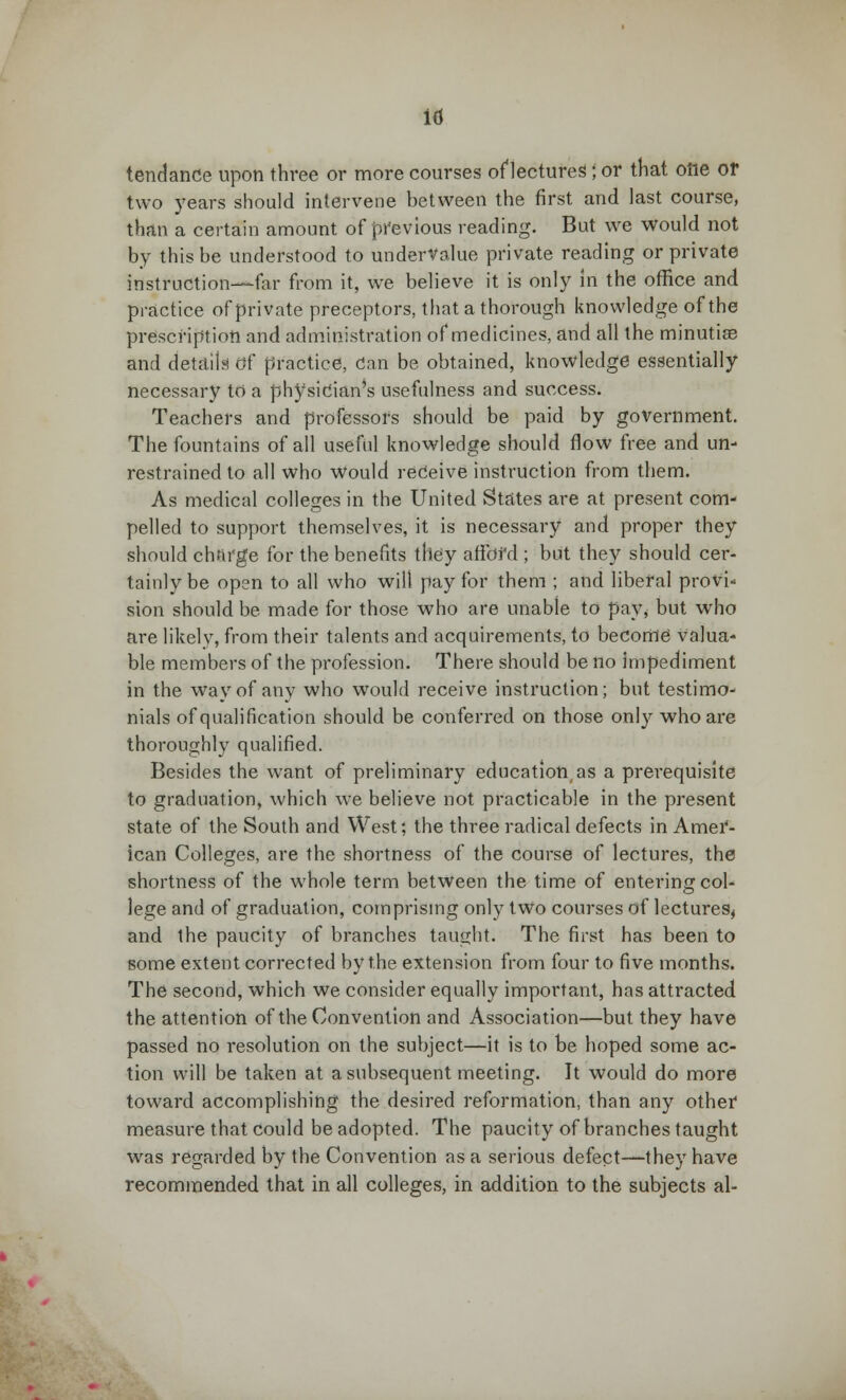 id tendance upon three or more courses of lectures!; or that one or two years should intervene between the first and last course, than a certain amount of previous reading. But we would not by this be understood to undervalue private reading or private instruction—far from it, we believe it is only in the office and practice of private preceptors, that a thorough knowledge of the prescription and administration of medicines, and all the minutiae and details Of practice, Can be obtained, knowledge essentially necessary to a physician^ usefulness and success. Teachers and professors should be paid by government. The fountains of all useful knowledge should flow free and un- restrained to all who would receive instruction from them. As medical colleges in the United States are at present com- pelled to support themselves, it is necessary and proper they should charge for the benefits they affbfd ; but they should cer- tainly be open to all who will pay for them ; and liberal provi- sion should be made for those who are unable to pay, but who are likely, from their talents and acquirements, to become valua- ble members of the profession. There should be no impediment in the way of any who would receive instruction; but testimo- nials of qualification should be conferred on those only who are thoroughly qualified. Besides the want of preliminary education, as a prerequisite to graduation, which we believe not practicable in the present state of the South and West; the three radical defects in Amer- ican Colleges, are the shortness of the course of lectures, the shortness of the whole term between the time of entering col- lege and of graduation, comprising only two courses of lectures, and the paucity of branches taught. The first has been to some extent corrected by the extension from four to five months. The second, which we consider equally important, has attracted the attention of the Convention and Association—but they have passed no resolution on the subject—it is to be hoped some ac- tion will be taken at a subsequent meeting. It would do more toward accomplishing the desired reformation, than any other measure that could be adopted. The paucity of branches taught was regarded by the Convention as a serious defect—they have recommended that in all colleges, in addition to the subjects al-