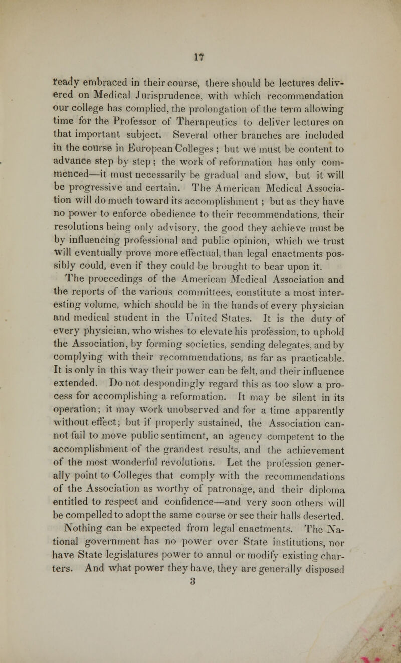 1? ready embraced in their course, there should be lectures deliv- ered on Medical Jurisprudence, with which recommendation our college has complied, the prolongation of the term allowing time for the Professor of Therapeutics to deliver lectures on that important subject. Several other branches are included in the course in European Colleges ; but we must be content to advance step by step ; the work of reformation has only com- menced—it must necessarily be gradual and slow, but it will be progressive and certain. The American Medical Associa- tion will do much toward its accomplishment; but as they have no power to enforce obedience to their recommendations, their resolutions being only advisory, the good they achieve must be by influencing professional and public opinion, which we trust will eventually prove more effectual, than legal enactments pos- sibly could, even if they could be brought to bear upon it. The proceedings of the American Medical Association and the reports of the various committees, constitute a most inter- esting volume, which should be in the hands of every physician and medical student in the United States. It is the duty of every physician, who wishes to elevate his profession, to uphold the Association, by forming societies, sending delegates, and by complying with their recommendations, as far as practicable. It is only in this way their power can be felt, and their influence extended. Do not despondingly regard this as too slow a pro- cess for accomplishing a reformation. It may be silent in its operation; it may Work unobserved and for a time apparently without effect; but if properly sustained, the Association can- not fail to move public sentiment, an agency competent to the accomplishment of the grandest results, and the achievement of the most wonderful revolutions. Let the profession gener- ally point to Colleges that comply with the recommendations of the Association as worthy of patronage, and their diploma entitled to respect and confidence—and very soon others will be compelled to adopt the same course or see their halls deserted. Nothing can be expected from legal enactments. The Na- tional government has no power over State institutions, nor have State legislatures power to annul or modify existing char- ters. And what power they have, they are generally disposed 3